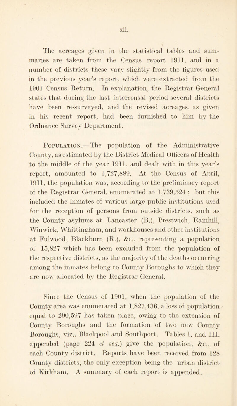 The acreages given in the statistical tables and sum¬ maries are taken from the Census report 1911, and in a number of districts these vary slightly from the figures used in the previous year’s report, which were extracted from the 1901 Census Return. In explanation, the Registrar General states that during the last intercensal period several districts have been re-surveyed, and the revised acreages, as given in his recent report, had been furnished to him by the Ordnance Survey Department. Population.—The population of the Administrative County, as estimated by the District Medical Officers of Health to the middle of the year 1911, and dealt with in this year’s report, amounted to 1,727,889. At the Census of April, 1911, the population was, according to the preliminary report of the Registrar General, enumerated at 1,739,524 ; but this included the inmates of various large public institutions used for the reception of persons from outside districts, such as the County asylums at Lancaster (B.), Prestwich, Rainhill, Win wick, Whittingham, and workhouses and other institutions at Fulwood, Blackburn (R.), &c., representing a population of 15,827 which has been excluded from the population of the respective districts, as the majority of the deaths occurring among the inmates belong to County Boroughs to which they are now allocated by the Registrar General. Since the Census of 1901, when the population of the County area was enumerated at 1,827,436, a loss of population equal to 290,597 has taken place, owing to the extension of County Boroughs and the formation of twro new County Boroughs, viz., Blackpool and Southport. Tables I. and III. appended (page 224 et seq.) give the population, &c., of each County district. Reports have been received from 128 County districts, the only exception being the urban district of Kirkham. A summary of each report is appended.