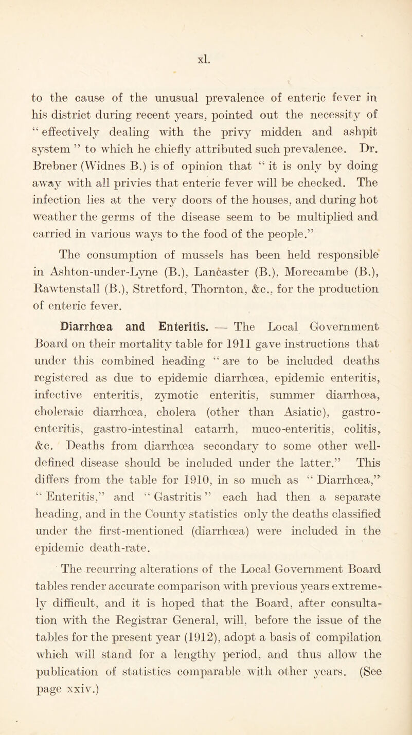 to the cause of the unusual prevalence of enteric fever in his district during recent years, pointed out the necessity of “ effectively dealing with the privy midden and ashpit system ” to which he chiefly attributed such prevalence. Dr. Brebner (Widnes B.) is of opinion that “ it is only by doing away with all privies that enteric fever will be checked. The infection lies at the very doors of the houses, and during hot weather the germs of the disease seem to be multiplied and carried in various ways to the food of the people.” The consumption of mussels has been held responsible in Ashton-under-Lvne (B.), Lancaster (B.), Morecambe (B.), Rawtenstall (B.), Stretford, Thornton, &c., for the production of enteric fever. Diarrhoea and Enteritis. — The Local Government Board on their mortality table for 1911 gave instructions that under this combined heading “ are to be included deaths registered as due to epidemic diarrhoea, epidemic enteritis, infective enteritis, zymotic enteritis, summer diarrhoea, choleraic diarrhoea, cholera (other than Asiatic), gastro¬ enteritis, gastro-intestinal catarrh, muco-enteritis, colitis, &c. Deaths from diarrhoea secondary to some other well- defined disease should be included under the latter.” This differs from the table for 19.10, in so much as “ Diarrhoea,” “ Enteritis,” and “ Gastritis ” each had then a separate heading, and in the County statistics only the deaths classified under the first-mentioned (diarrhoea) were included in the epidemic death-rate. The recurring alterations of the Local Government Board tables render accurate comparison with previous years extreme¬ ly difficult, and it is hoped that the Board, after consulta¬ tion with the Registrar General, will, before the issue of the tables for the present year (1912), adopt a basis of compilation which will stand for a lengthy period, and thus allow the publication of statistics comparable with other years. (See page xxiv.)