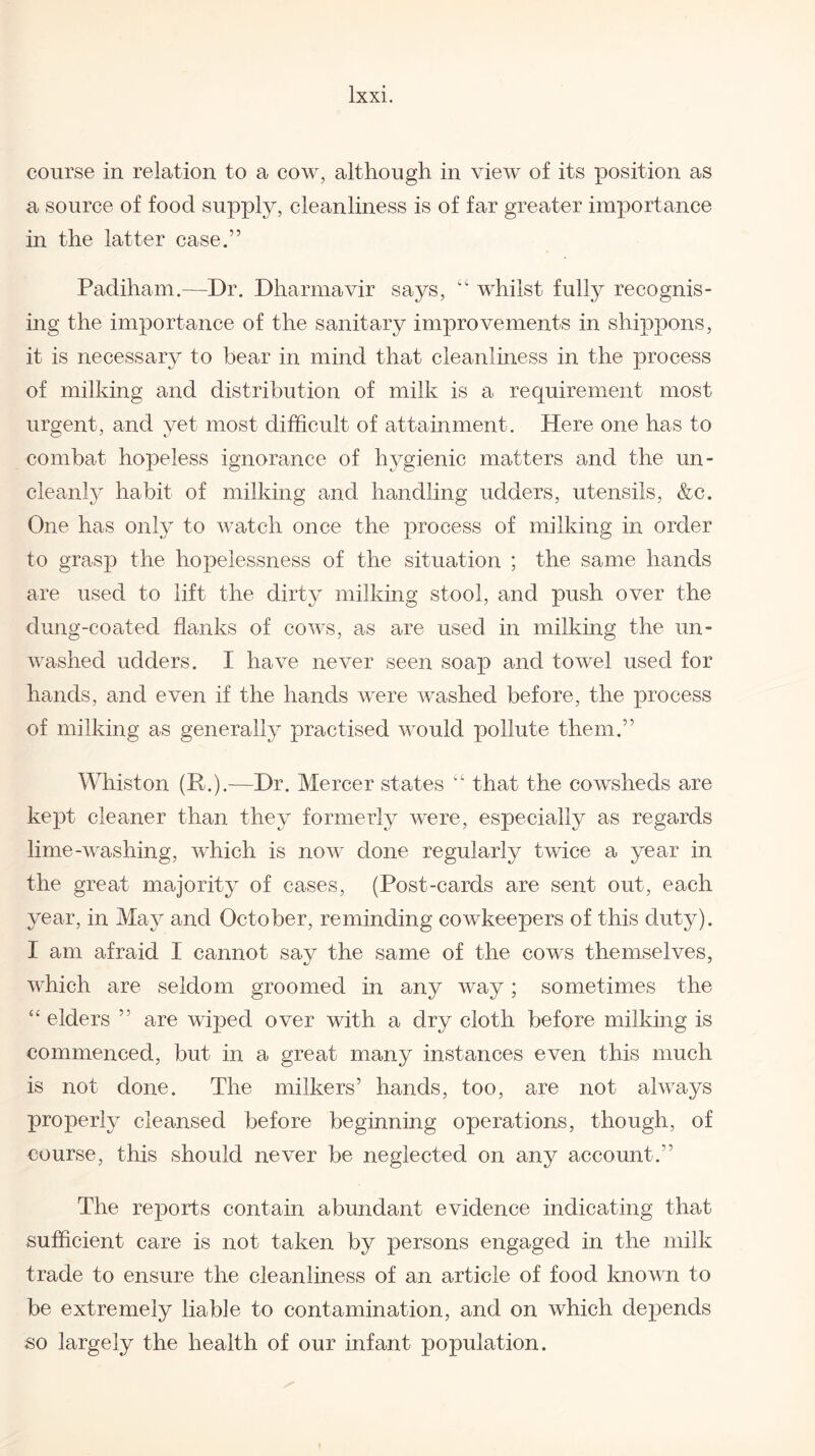 course in relation to a cow, although in view of its position as a source of food supply, cleanliness is of far greater importance in the latter case.” Padiham.—Dr. Dharmavir says, “ whilst fully recognis¬ ing the importance of the sanitary improvements in shippons, it is necessary to bear in mind that cleanliness in the process of milking and distribution of milk is a requirement most urgent, and yet most difficult of attainment. Here one has to combat hopeless ignorance of hygienic matters and the un- cleanly habit of milking and handling udders, utensils, &c. One has only to watch once the process of milking in order to grasp the hopelessness of the situation ; the same hands are used to lift the dirty milking stool, and push over the dung-coated flanks of cows, as are used in milking the un¬ washed udders. I have never seen soap and towel used for hands, and even if the hands were washed before, the process of milking as generally practised would pollute them.” Whiston (R.).—Dr. Mercer states “ that the cowsheds are kept cleaner than they formerly were, especially as regards lime-washing, which is now done regularly twice a year in the great majority of cases, (Post-cards are sent out, each year, in May and October, reminding cowkeepers of this duty). I am afraid I cannot say the same of the cows themselves, which are seldom groomed in any way; sometimes the “elders ” are wiped over with a dry cloth before milking is commenced, but in a great many instances even this much is not done. The milkers’ hands, too, are not always properly cleansed before beginning operations, though, of course, this should never be neglected on any account.” The reports contain abundant evidence indicating that sufficient care is not taken by persons engaged in the milk trade to ensure the cleanliness of an article of food known to be extremely liable to contamination, and on which depends so largely the health of our infant population.