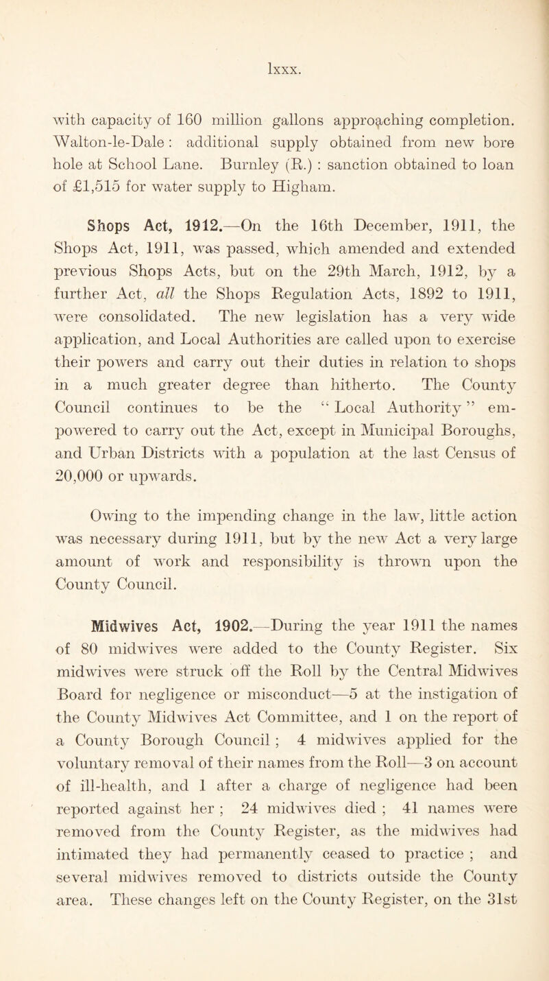 with capacity of 160 million gallons approaching completion. Walton-le-Dale : additional supply obtained from new bore hole at School Lane. Burnley (R.) : sanction obtained to loan of £1,515 for water supply to Higham. Shops Act, 1912.—On the 16th December, 1911, the Shops Act, 1911, was passed, which amended and extended previous Shops Acts, but on the 29th March, 1912, by a further Act, all the Shops Regulation Acts, 1892 to 1911, were consolidated. The new legislation has a very wide application, and Local Authorities are called upon to exercise their powers and carry out their duties in relation to shops in a much greater degree than hitherto. The County Council continues to be the “ Local Authority ” em¬ powered to carry out the Act, except in Municipal Boroughs, and Urban Districts with a population at the last Census of 20,000 or upwards. Owing to the impending change in the law^, little action was necessary during 1911, but by the new Act a very large amount of work and responsibility is thrown upon the County Council. Midwives Act, 1902.—During the year 1911 the names of 80 midwives were added to the County Register. Six midwives were struck off the Roll by the Central Midwives Board for negligence or misconduct—5 at the instigation of the County Midwives Act Committee, and 1 on the report of a County Borough Council ; 4 midwives applied for the voluntary removal of their names from the Roll—3 on account of ill-health, and 1 after a charge of negligence had been reported against her ; 24 midwives died ; 41 names were removed from the County Register, as the midwives had intimated they had permanently ceased to practice ; and several midwives removed to districts outside the County area. These changes left on the County Register, on the 31st