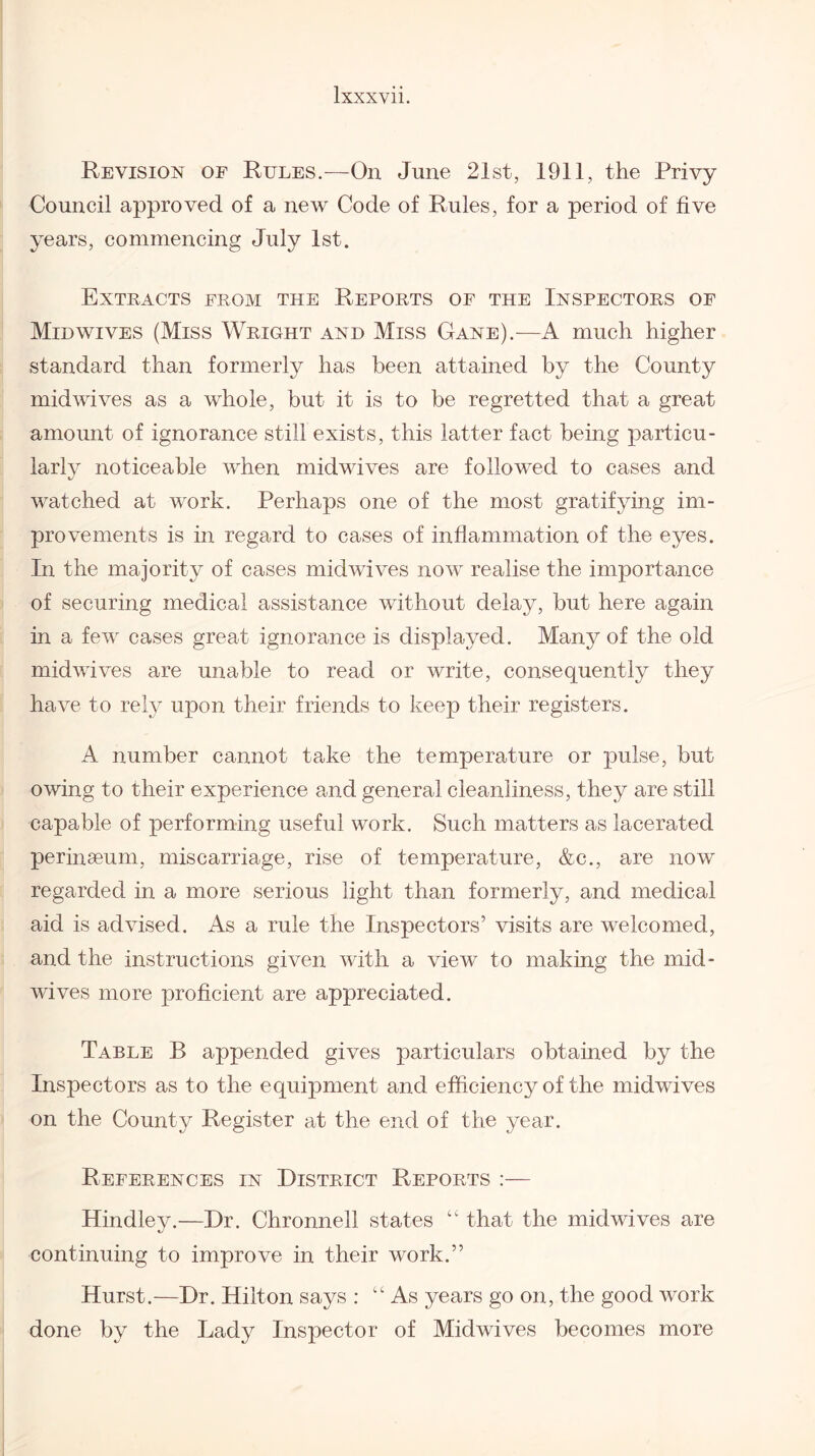 Revision of Rules.—On June 21st, 1911, the Privy Council approved of a new Code of Rules, for a period of five years, commencing July 1st. Extracts from the Reports of the Inspectors of Mid wives (Miss Wright and Miss Gane).-—A much higher standard than formerly has been attained by the County midwives as a whole, but it is to be regretted that a great amount of ignorance still exists, this latter fact being particu¬ larly noticeable when midwives are followed to cases and watched at work. Perhaps one of the most gratifying im¬ provements is in regard to cases of inflammation of the eyes. In the majority of cases midwives now realise the importance of securing medical assistance without delay, but here again in a feAV cases great ignorance is displayed. Many of the old midvives are unable to read or write, consequently they have to rely upon their friends to keep their registers. A number cannot take the temperature or pulse, but owing to their experience and general cleanliness, they are still capable of performing useful work. Such matters as lacerated perinaeum, miscarriage, rise of temperature, &c., are now regarded in a more serious light than formerly, and medical aid is ad\dsed. As a rule the Inspectors’ visits are welcomed, and the instructions given with a view to making the mid¬ Avives more proficient are appreciated. Table B appended gives particulars obtained by the Inspectors as to the equipment and efficiency of the midwives on the County Register at the end of the year. References in District Reports :— Hindley.—Dr. Chronnell states “ that the mid wives are continuing to improve in their work.” Hurst.—Dr. Hilton says : “ As years go on, the good Avork done by the Lady Inspector of Midwives becomes more