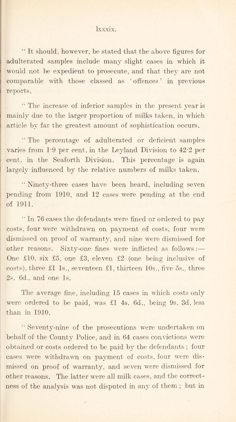 “ It should, however, be stated that the above figures for ^ adulterated samples include many slight cases in which it r would not be expedient to prosecute, and that they are not ) comparable with those classed as ‘ offences5 in previous i reports. c' The increase of inferior samples in the present year is ; mainly due to the larger proportion of milks taken, in which ? article by far the greatest amount of sophistication occurs. “ The percentage of adulterated or deficient samples varies from T9 per cent, in the Leylancl Division to 42-2 per cent, in the Seaforth Division. This percentage is again largely influenced by the relative numbers of milks taken. “ Ninety-three cases have been heard, including seven pending from 1910, and 12 cases were pending at the end of 1911. “ In 76 cases the defendants were fined or ordered to pay costs, four were withdrawn on payment of costs, four were dismissed on proof of warranty, and nine were dismissed for other reasons. Sixty-one fines were inflicted as follows :— One £10, six £5, oije £3, eleven £2 (one being inclusive of costs), three £1 Is., seventeen £1, thirteen 10s., five 5s., three 2s. 6d., and one Is. The average fine, including 15 cases in which costs only were ordered to be paid, was £1 4s. 6d., being 9s. 3d. less than in 1910. Seventy-nine of the prosecutions were undertaken on behalf of the County Police, and in 64 cases convictions were obtained or costs ordered to be paid by the defendants ; four cases were withdrawn on payment of costs, four were dis¬ missed on proof of warranty, and seven were dismissed for other reasons. The latter were all milk cases, and the correct¬ ness of the analysis was not disputed in any of them ; but in