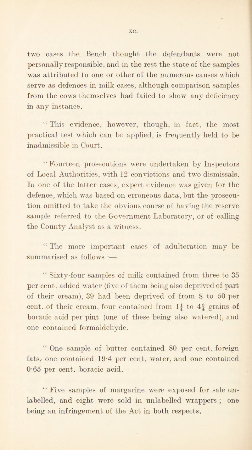 two cases the Bench thought the defendants were not personally responsible, and in the rest the state of the samples was attributed to one or other of the numerous causes which serve as defences in milk cases, although comparison samples from the cows themselves had failed to show anv deficiency in any instance. “ This evidence, however, though, in fact, the most practical test which can be applied, is frequently held to be inadmissible in Court. “Fourteen prosecutions were undertaken by Inspectors of Local Authorities, with 12 convictions and two dismissals. In one of the latter cases, expert evidence was given for the defence, which was based on erroneous data, but the prosecu¬ tion omitted to take the obvious course of having the reserve sample referred to the Government Laboratory, or of calling the County Analyst as a witness. “ The more important cases of adulteration may be summarised as follows :— “ Sixty-four samples of milk contained from three to 35 per cent, added water (five of them being also deprived of part of their cream), 39 had been deprived of from 8 to 50 per cent, of their cream, four contained from 1J to 4f grains of boracic acid per pint (one of these being also watered), and one contained formaldehyde. “ One sample of butter contained 80 per cent, foreign fats, one contained 19-4 per cent, water, and one contained 0-65 per cent, boracic acid. “ Five samples of margarine were exposed for sale un¬ labelled, and eight were sold in unlabelled wrappers ; one being an infringement of the Act in both respects.