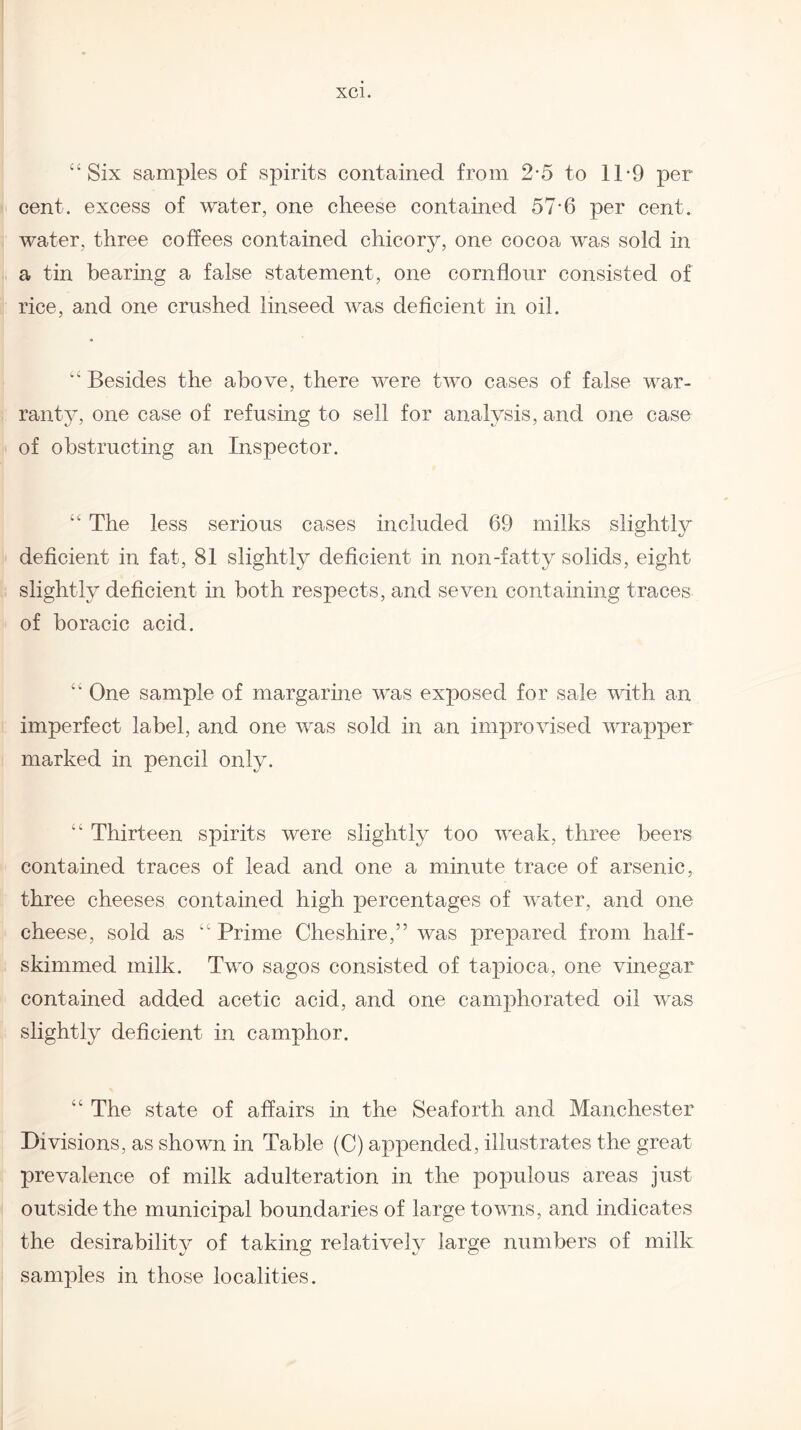 “Six samples of spirits contained from 2-5 to 11*9 per cent, excess of water, one cheese contained 57-6 per cent, water, three coffees contained chicory, one cocoa was sold in a tin bearing a false statement, one cornflour consisted of rice, and one crushed linseed was deficient in oil. “ Besides the above, there were two cases of false war¬ ranty, one case of refusing to sell for analysis, and one case of obstructing an Inspector. “ The less serious cases included 69 milks slightly deficient in fat, 81 slightly deficient in non-fatty solids, eight slightly deficient in both respects, and seven containing traces of boracic acid. “ One sample of margarine was exposed for sale with an imperfect label, and one was sold in an improvised wrapper marked in pencil only. “ Thirteen spirits were slightly too weak, three beers contained traces of lead and one a minute trace of arsenic, three cheeses contained high percentages of water, and one cheese, sold as “ Prime Cheshire,” was prepared from half- skimmed milk. Two sagos consisted of tapioca, one vinegar contained added acetic acid, and one camphorated oil was slightly deficient in camphor. “ The state of affairs in the Seaforth and Manchester Divisions, as shown in Table (C) appended, illustrates the great prevalence of milk adulteration in the populous areas just outside the municipal boundaries of large towns, and indicates the desirability of taking relatively large numbers of milk samples in those localities.