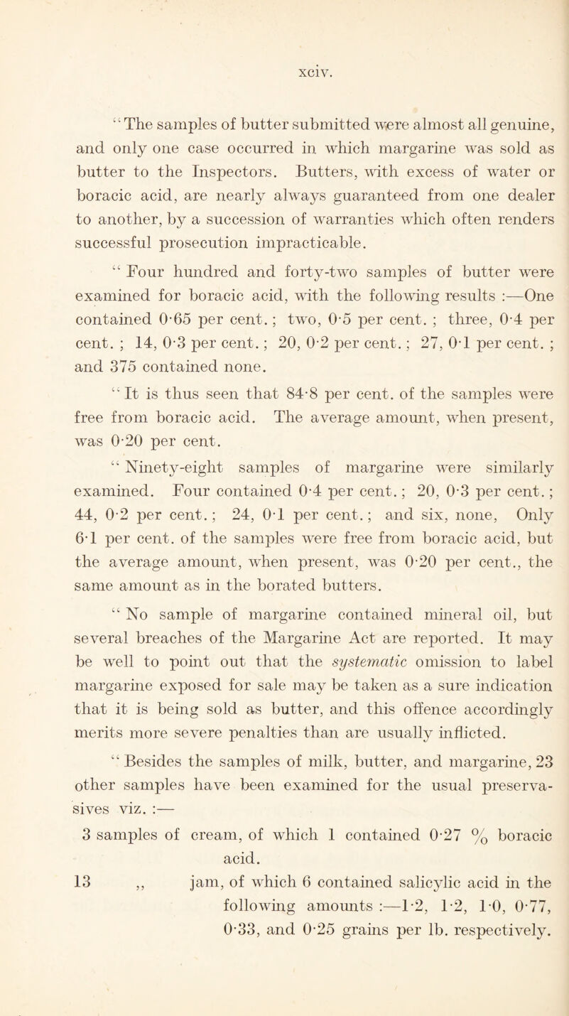 “ The samples of butter submitted were almost all genuine, and only one case occurred in which margarine was sold as butter to the Inspectors. Butters, with excess of water or boracic acid, are nearly always guaranteed from one dealer to another, by a succession of warranties which often renders successful prosecution impracticable. “ Four hundred and forty-two samples of butter were examined for boracic acid, with the folio whig results :—One contained 0*65 per cent.; two, 0-5 per cent. ; three, 0-4 per cent.; 14, 0-3 per cent.; 20, 0-2 per cent.; 27, 0T per cent. ; and 375 contained none. “It is thus seen that 84-8 per cent, of the samples were free from boracic acid. The average amount, when present, was 0-20 per cent. “ Ninety-eight samples of margarine were similarly examined. Four contained 0-4 per cent.; 20, 0 3 per cent.; 44, 0-2 per cent.; 24, 0T per cent.; and six, none, Only 6T per cent, of the samples were free from boracic acid, but the average amount, when present, was 0-20 per cent., the same amount as in the borated butters. “ No sample of margarine contained mineral oil, but several breaches of the Margarine Act are reported. It may be well to point out that the systematic omission to label margarine exposed for sale may be taken as a sure indication that it is being sold as butter, and this offence accordingly merits more severe penalties than are usually inflicted. “Besides the samples of milk, butter, and margarine, 23 other samples have been examined for the usual preserva- sives viz. :— 3 samples of cream, of which 1 contained 0-27 % boracic acid. 13 ,, jam, of which 6 contained salicylic acid in the following amounts :—F2, F2, F0, 0-77, 0-33, and 0-25 grains per lb. respectively.