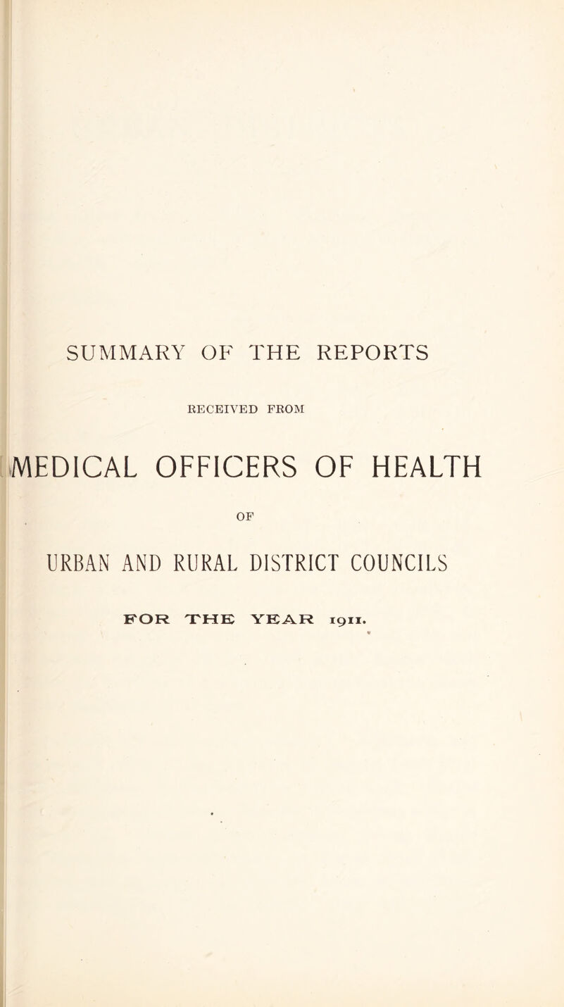 SUMMARY OF THE REPORTS RECEIVED FROM MEDICAL OFFICERS OF HEALTH OF URBAN AND RURAL DISTRICT COUNCILS FOR THE YEAR 1911.