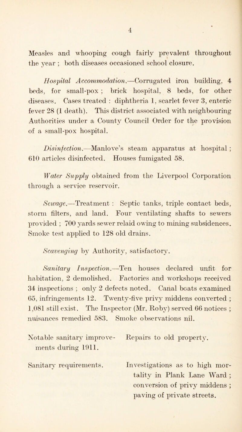 Measles and whooping cough fairly prevalent throughout the year ; both diseases occasioned school closure. Hospital Accommodation.—Corrugated iron building, 4 beds, for small-pox ; brick hospital, 8 beds, for other diseases. Cases treated : diphtheria 1, scarlet fever 3, enteric fever 28 (1 death). This district associated with neighbouring Authorities under a County Council Order for the provision of a small-pox hospital. Disinfection.—Manlove’s steam apparatus at hospital ; 610 articles disinfected. Houses fumigated 58. Water Supply obtained from the Liverpool Corporation through a service reservoir. Sewage.—Treatment : Septic tanks, triple contact beds, storm filters, and land. Four ventilating shafts to sewers provided ; 700 yards sewer relaid owing to mining subsidences. Smoke test applied to 128 old drains. Scavenging by Authority, satisfactory. Sanitary Inspection.—Ten houses declared unfit for habitation, 2 demolished. Factories and workshops received 34 inspections ; only 2 defects noted. Canal boats examined 65, infringements 12. Twenty-five privy middens converted ; 1,081 still exist. The Inspector (Mr. Roby) served 66 notices ; nuisances remedied 583. Smoke observations nil. Notable sanitary improve- Repairs to old property, ments during 1911. Sanitary requirements. Investigations as to high mor¬ tality in Plank Lane Ward ; conversion of privy middens ; paving of private streets.