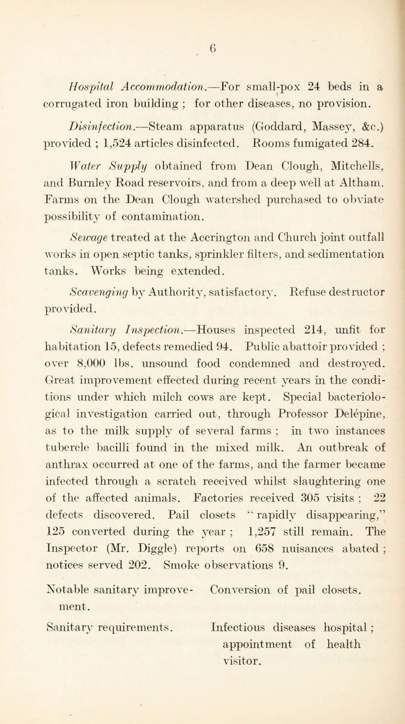 Hospital Accommodation.—For small-pox 24 beds in a corrugated iron building ; for other diseases, no provision. Disinfection.—Steam apparatus (Goddard, Masse}r, &c.) provided ; 1,524 articles disinfected. Rooms fumigated 284. Water Supply obtained from Dean Clough, Mitchells, and Burnley Road reservoirs, and from a deep well at Altham. Farms on the Dean Clough watershed purchased to obviate possibility of contamination. Sewage treated at the Accrington and Church joint outfall works in open septic tanks, sprinkler filters, and sedimentation tanks. Works being extended. Scavenging by Authority, satisfactory. Refuse destructor provided. Sanitary Inspection.—Houses inspected 214, unfit for habitation 15, defects remedied 94. Pubhc abattoir provided ; over 8,000 lbs. unsound food condemned and destroyed. Great improvement effected during recent years in the condi¬ tions under which milch cows are kept. Special bacteriolo¬ gical investigation carried out, through Professor Delepine, as to the milk supply of several farms ; in two instances tubercle bacilli found in the mixed milk. An outbreak of anthrax occurred at one of the farms, and the farmer became infected through a scratch received whilst slaughtering one of the affected animals. Factories received 305 visits ; 22 defects discovered. Pail closets 41 rapidly disappearing,” 125 converted during the year ; 1,257 still remain. The Inspector (Mr. Diggle) reports on 658 nuisances abated ; notices served 202. Smoke observations 9. Notable sanitary improve- Conversion of pail closets, ment. Sanitary requirements. Infectious diseases hospital ; appointment of health visitor.