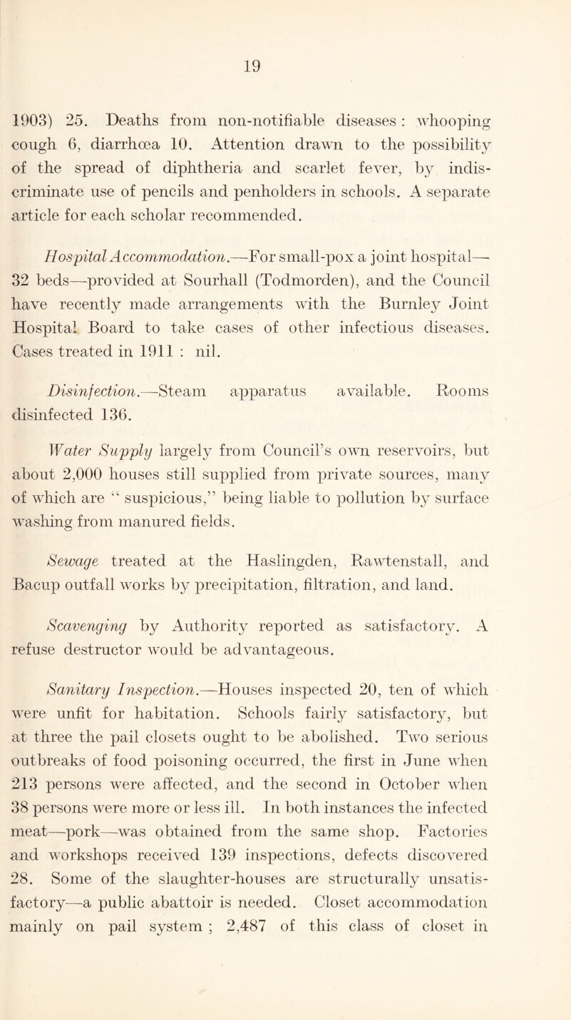 1903) 25. Deaths from non-notifiable diseases: whooping cough 6, diarrhoea 10. Attention drawn to the possibility of the spread of diphtheria and scarlet fever, by indis¬ criminate use of pencils and penholders in schools. A separate article for each scholar recommended. Hospital Accommodation.—For small-pox a joint hospital— 32 beds—-provided at Sourhall (Todmorden), and the Council have recently made arrangements with the Burnley Joint Hospital Board to take cases of other infectious diseases. Cases treated in 1911 : nil. Disinfection.—Steam apparatus available. Rooms disinfected 136. Water Supply largely from Council’s own reservoirs, but about 2,000 houses still supplied from private sources, many of which are “ suspicious,” being liable to pollution by surface washing from manured fields. Sewage treated at the Haslingden, Rawtenstall, and Bacup outfall works by precipitation, filtration, and land. Scavenging by Authority reported as satisfactory. A refuse destructor would be advantageous. Sanitary Inspection.—Houses inspected 20, ten of which were unfit for habitation. Schools fairly satisfactory, but at three the pail closets ought to be abolished. Two serious outbreaks of food poisoning occurred, the first in June when 213 persons were affected, and the second in October when 38 persons were more or less ill. In both instances the infected meat—pork—was obtained from the same shop. Factories and workshops received 139 inspections, defects discovered 28. Some of the slaughter-houses are structurally unsatis¬ factory—a public abattoir is needed. Closet accommodation mainly on pail system ; 2,487 of this class of closet in