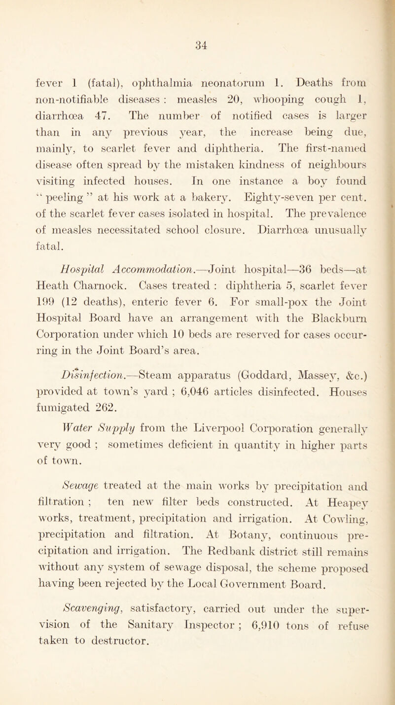 fever 1 (fatal), ophthalmia neonatorum 1. Deaths from non-notifiable diseases : measles 20, whooping cough 1, diarrhoea 47. The number of notified cases is larger than in any previous year, the increase being due, mainly, to scarlet fever and diphtheria. The first-named disease often spread by the mistaken kindness of neighbours visiting infected houses. In one instance a boy found “ peeling ” at his work at a bakery. Eighty-seven per cent, of the scarlet fever cases isolated in hospital. The prevalence of measles necessitated school closure. Diarrhoea unusually fatal. Hospital Accommodation.—Joint hospital—36 beds—at Heath Charnock. Cases treated : diphtheria 5, scarlet fever 169 (12 deaths), enteric fever 6. For small-pox the Joint Hospital Board have an arrangement with the Blackburn Corporation under which 10 beds are reserved for cases occur¬ ring in the Joint Board’s area. Disinfection.—Steam apparatus (Goddard, Massey, &c.) provided at town’s yard ; 6,046 articles disinfected. Houses fumigated 262. Water Supply from the Liverpool Corporation generally very good ; sometimes deficient in quantity in higher parts of town. Sewage treated at the main works by precipitation and filtration ; ten new filter beds constructed. At Heapey works, treatment, precipitation and irrigation. At Cowling, precipitation and filtration. At Botany, continuous pre¬ cipitation and irrigation. The Redbank district still remains without any system of sewage disposal, the scheme proposed having been rejected b}^ the Local Government Board. Scavenging, satisfactory, carried out under the super¬ vision of the Sanitary Inspector ; 6,910 tons of refuse taken to destructor.