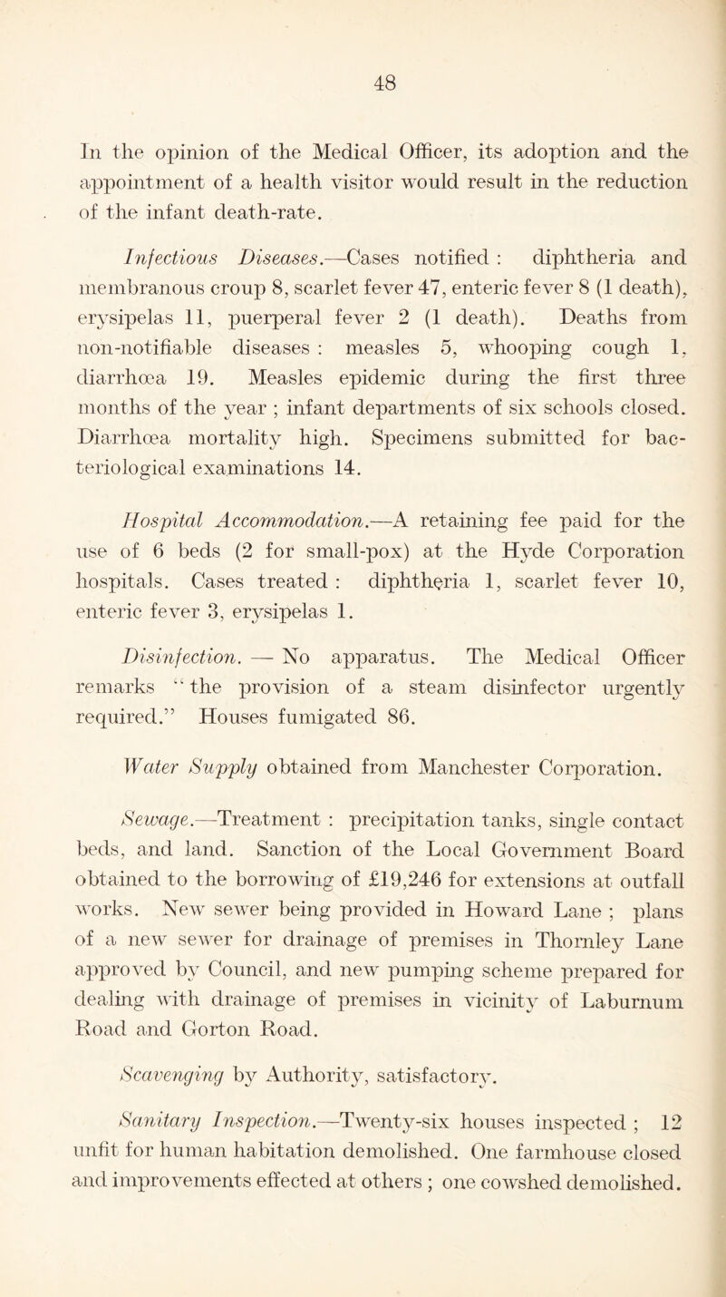 In the opinion of the Medical Officer, its adoption and the appointment of a health visitor would result in the reduction of the infant death-rate. Infectious Diseases.—Cases notified : diphtheria and membranous croup 8, scarlet fever 47, enteric fever 8 (1 death), erysipelas 11, puerperal fever 2 (1 death). Deaths from non-notifiable diseases : measles 5, whooping cough 1, diarrhoea 19. Measles epidemic during the first three months of the year ; infant departments of six schools closed. Diarrhoea mortality high. Specimens submitted for bac¬ teriological examinations 14. Hospital Accommodation.—A retaining fee paid for the use of 6 beds (2 for small-pox) at the Hyde Corporation hospitals. Cases treated : diphtheria 1, scarlet fever 10, enteric fever 3, erysipelas 1. Disinfection. — No apparatus. The Medical Officer remarks “ the provision of a steam disinfector urgently required.” Houses fumigated 86. Water Supply obtained from Manchester Corporation. Sewage.—-Treatment : precipitation tanks, single contact beds, and land. Sanction of the Local Government Board obtained to the borrowing of £19,246 for extensions at outfall works. New sewer being provided in Howard Lane ; plans of a new sewer for drainage of premises in Thomley Lane approved by Council, and new pumping scheme prepared for dealing with drainage of premises in vicinity of Laburnum Hoad and Gorton Road. Scavenging by Authority, satisfactory. Sanitary Inspection.—Twenty-six houses inspected ; 12 unfit for human habitation demolished. One farmhouse closed and improvements effected at others ; one cowshed demolished.