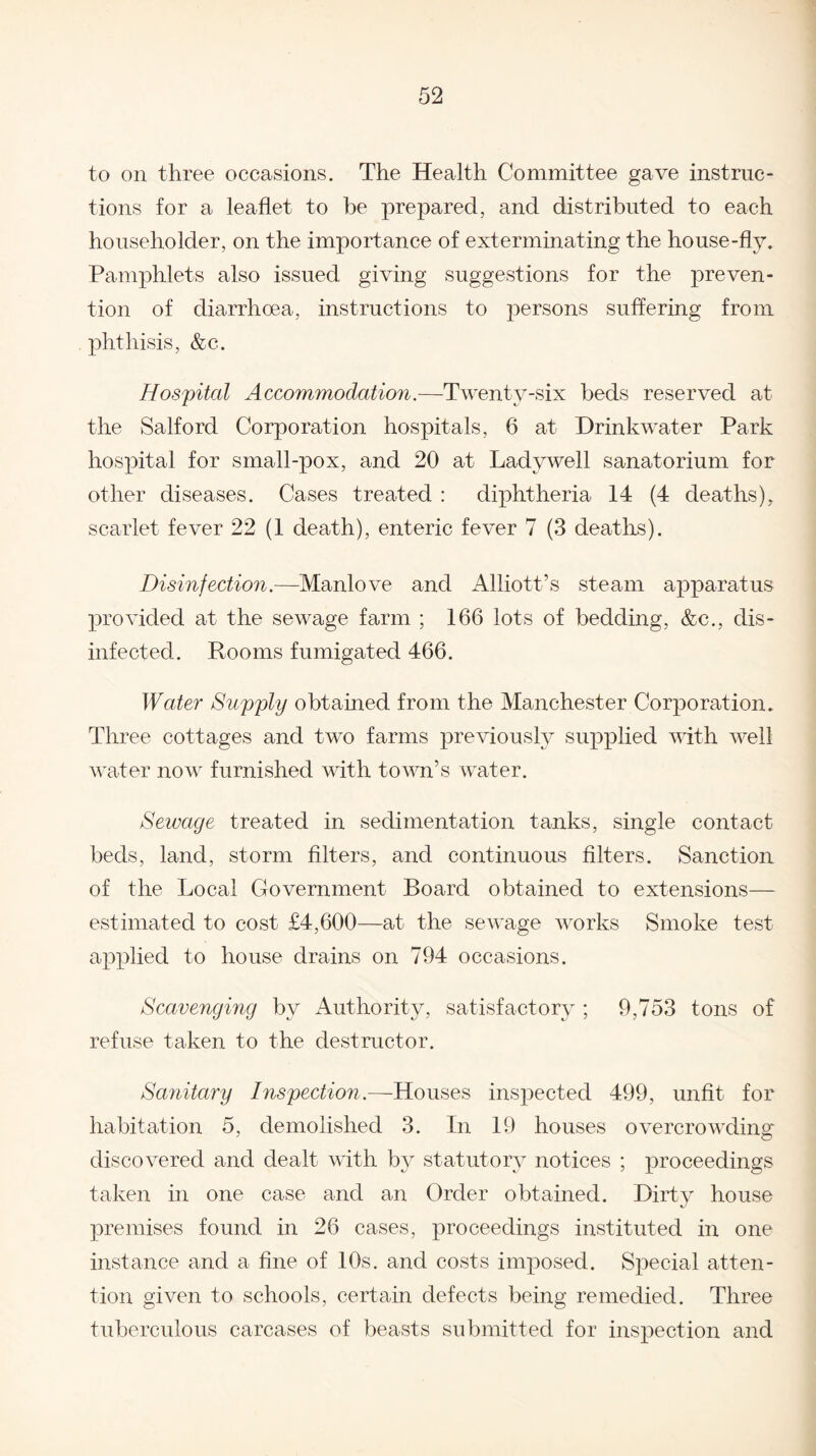 to on three occasions. The Health Committee gave instruc¬ tions for a leaflet to be prepared, and distributed to each householder, on the importance of exterminating the house-fly. Pamphlets also issued giving suggestions for the preven¬ tion of diarrhoea, instructions to persons suffering from phthisis, &c. Hospital Accommodation.—Twenty-six beds reserved at the Salford Corporation hospitals, 6 at Drinkwater Park hospital for small-pox, and 20 at Ladywell sanatorium for other diseases. Cases treated : diphtheria 14 (4 deaths), scarlet fever 22 (1 death), enteric fever 7 (3 deaths). Disinfection.—Manlove and Alliott’s steam apparatus provided at the sewage farm ; 166 lots of bedding, &c., dis¬ infected. Rooms fumigated 466. Water Supply obtained from the Manchester Corporation. Three cottages and two farms previously supplied with well water now furnished with town’s water. Sewage treated in sedimentation tanks, single contact beds, land, storm filters, and continuous filters. Sanction of the Local Government Board obtained to extensions— estimated to cost £4,600—at the sewage works Smoke test applied to house drains on 794 occasions. Scavenging by Authority, satisfactory ; 9,753 tons of refuse taken to the destructor. Sanitary Inspection.—Houses inspected 499, unfit for habitation 5, demolished 3. In 19 houses overcrowding discovered and dealt with by statutory notices ; proceedings taken in one case and an Order obtained. Dirty house premises found in 26 cases, proceedings instituted in one instance and a fine of 10s. and costs imposed. Special atten¬ tion given to schools, certain defects being remedied. Three tuberculous carcases of beasts submitted for inspection and