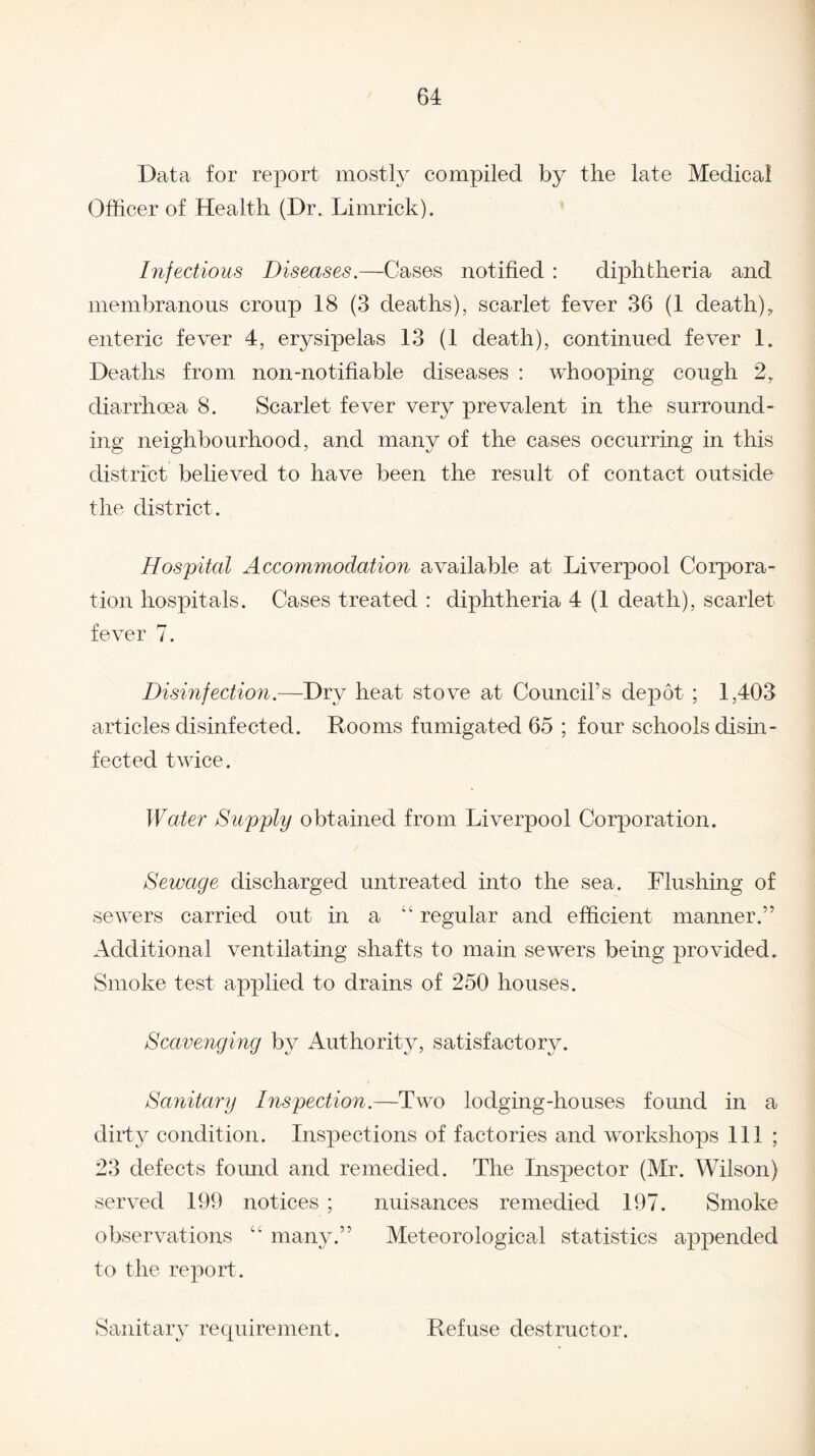 Data for report mostly compiled by the late Medical Officer of Health (Dr. Limrick). Infectious Diseases.—Cases notified : diphtheria and membranous croup 18 (3 deaths), scarlet fever 36 (1 death), enteric fever 4, erysipelas 13 (1 death), continued fever 1. Deaths from non-notifiable diseases : whooping cough 2, diarrhoea 8. Scarlet fever very prevalent in the surround¬ ing neighbourhood, and many of the cases occurring in this district believed to have been the result of contact outside the district. Hospital Accommodation available at Liverpool Corpora¬ tion hospitals. Cases treated : diphtheria 4 (1 death), scarlet fever 7. Disinfection.—Dry heat stove at Council’s depot ; 1,403 articles disinfected. Rooms fumigated 65 ; four schools disin¬ fected twice. Water Supply obtained from Liverpool Corporation. Sewage discharged untreated into the sea. Flushing of sewers carried out in a “ regular and efficient manner.” Additional ventilating shafts to main sewers being provided. Smoke test applied to drains of 250 houses. Scavenging by Authority, satisfactory. Sanitary Inspection.—Two lodging-houses found in a dirty condition. Inspections of factories and workshops 111 ; 23 defects found and remedied. The Inspector (Mr. Wilson) served 199 notices ; nuisances remedied 197. Smoke observations “ many.” Meteorological statistics appended to the report. Sanitary requirement. Refuse destructor.