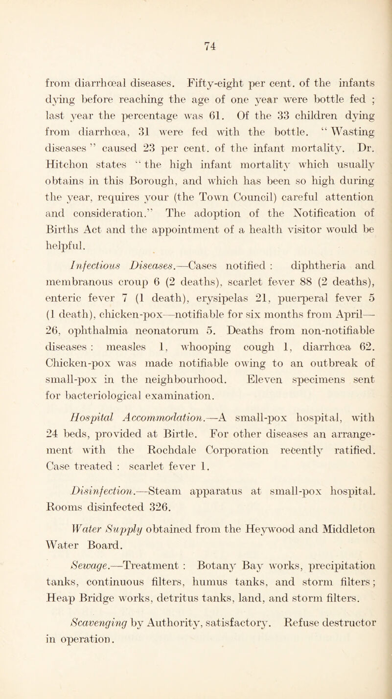 from diarrhceal diseases. Fifty-eight per cent, of the infants dying before reaching the age of one year were bottle fed ; last year the percentage was 61. Of the 33 children dying from diarrhoea, 31 were fed with the bottle. “ Wasting diseases ” caused 23 per cent, of the infant mortality. Dr. Hitchon states “ the high infant mortality which usually obtains in this Borough, and which has been so high during the year, requires your (the Town Council) careful attention and consideration.” The adoption of the Notification of Births Act and the appointment of a health visitor would be helpful. Infectious Diseases.—Cases notified : diphtheria and membranous croup 6 (2 deaths), scarlet fever 88 (2 deaths), enteric fever 7 (1 death), erysipelas 21, puerperal fever 5 (1 death), chicken-pox—notifiable for six months from April- 26, ophthalmia neonatorum 5. Deaths from non-notifiable diseases : measles 1, whooping cough 1, diarrhoea 62. Chicken-pox was made notifiable owing to an outbreak of small-pox in the neighbourhood. Eleven specimens sent for bacteriological examination. Hospital Accommodation.—A small-pox hospital, with 24 beds, provided at Birtle. For other diseases an arrange¬ ment with the Rochdale Corporation recently ratified. Case treated : scarlet fever 1. Disinfection.—Steam apparatus at small-pox hospital. Rooms disinfected 326. Water Supply obtained from the Heywood and Middleton Water Board. Sewage.—Treatment : Botany Bay works, precipitation tanks, continuous filters, humus tanks, and storm filters; Heap Bridge works, detritus tanks, land, and storm filters. Scavenging by Authority, satisfactory. Refuse destructor in operation.