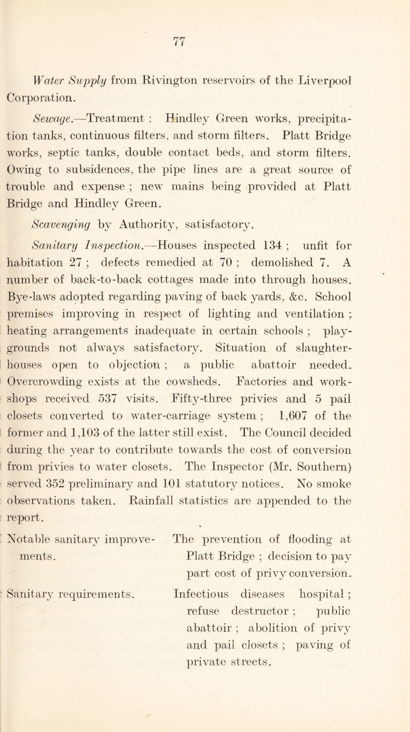 Water Supply from Rivington reservoirs of the Liverpool Corporation. Sewage.—Treatment : Bindley Green works, precipita¬ tion tanks, continuous filters, and storm filters. Platt Bridge works, septic tanks, double contact beds, and storm filters. Owing to subsidences, the pipe lines are a great source of trouble and expense ; new mains being provided at Platt Bridge and Bindley Green. Scavenging by Authority, satisfactory. Sanitary Inspection.—Houses inspected 134 ; unfit for habitation 27 ; defects remedied at 70 ; demolished 7. A number of back-to-back cottages made into through houses. Bye-laws adopted regarding paving of back yards, &c. School premises improving in respect of lighting and ventilation ; heating arrangements inadequate in certain schools ; play¬ grounds not always satisfactory. Situation of slaughter¬ houses open to objection ; a public abattoir needed. Overcrowding exists at the cowsheds. Factories and work¬ shops received 537 visits. Fifty-three privies and 5 pail closets converted to water-carriage system ; 1,607 of the former and 1,103 of the latter still exist. The Council decided during the year to contribute towards the cost of conversion from privies to water closets. The Inspector (Mr. Southern) served 352 preliminary and 101 statutory notices. No smoke observations taken. Rainfall statistics are appended to the report. Notable sanitary improve- The prevention of flooding at ments. Platt Bridge ; decision to pay part cost of privy conversion. ' Sanitary requirements. Infectious diseases hospital ; refuse destructor ; public abattoir ; abolition of privy and pail closets ; paving of private streets.