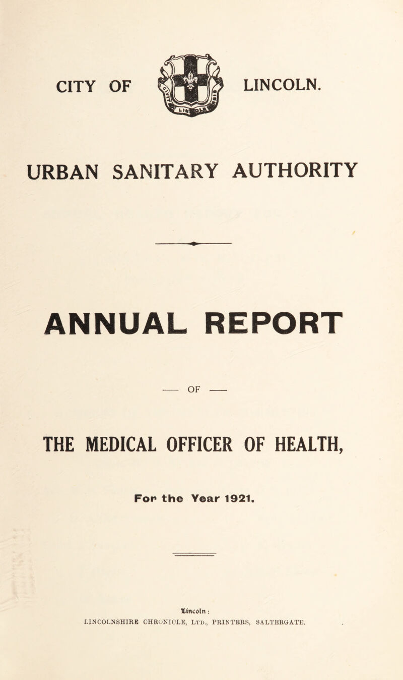 CITY OF LINCOLN. URBAN SANITARY AUTHORITY ANNUAL REPORT OF THE MEDICAL OFFICER OF HEALTH, Fop the Year 1921. lincoln: LINCOLNSHIRE 0HRONI0LE, Ltd., PRINTERS, SALTEROATE.
