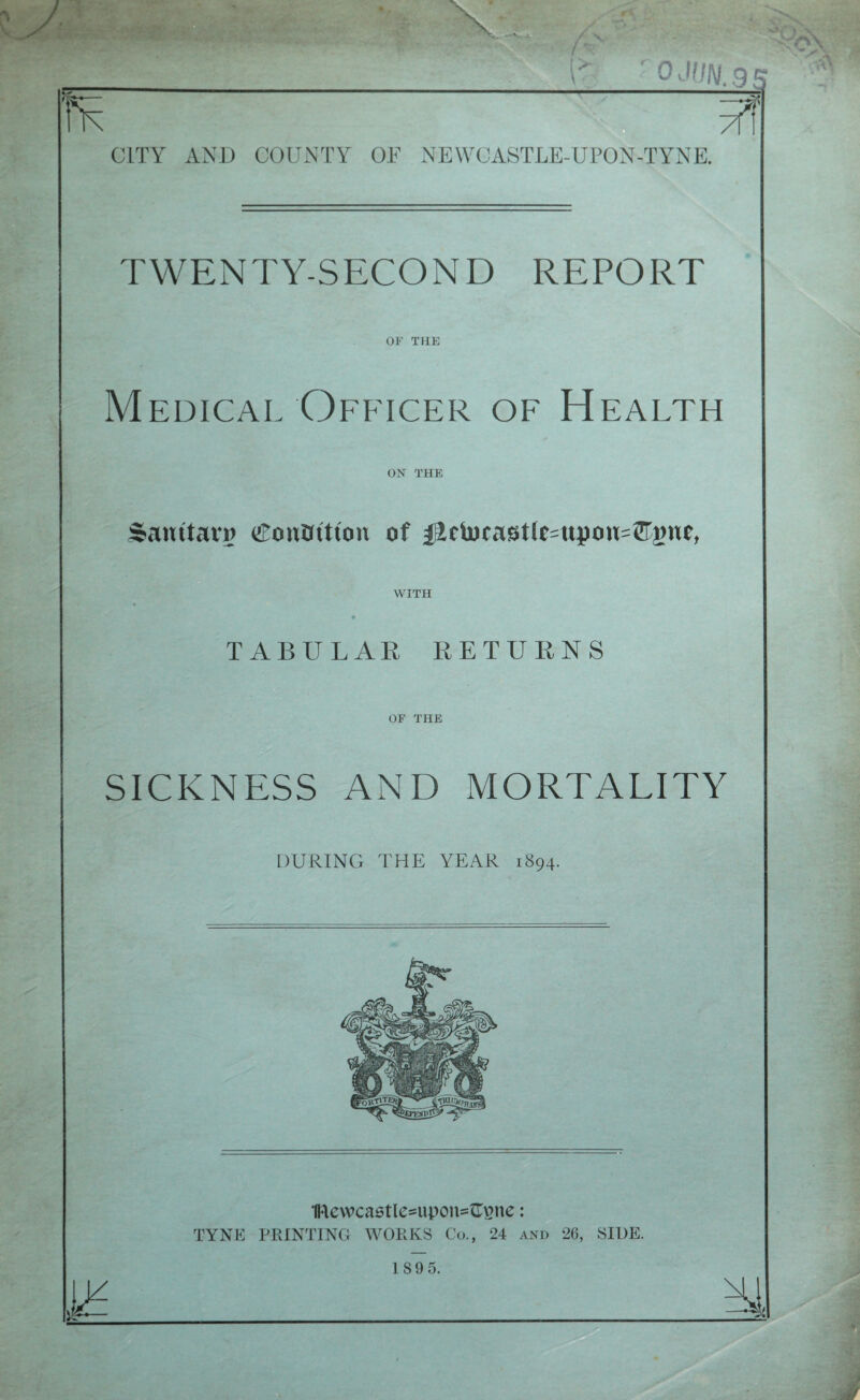 I' '0JUN.9S CITY AND COUNTY OF NEWCASTLE-UPON-TYNE. TWENTY-SECOND REPORT OF THE Medical Officer of Health ON THE Santtarg <$onBttton of fictocastlc=upou=©gue, WITH TABULAR RETURNS OF THE SICKNESS AND MORTALITY DURING THE YEAR 1894. 1ftewca6tle=upon=£Ene j TYNE PRINTING WORKS Co., 24 and 26, SIDE. 18 9 5.