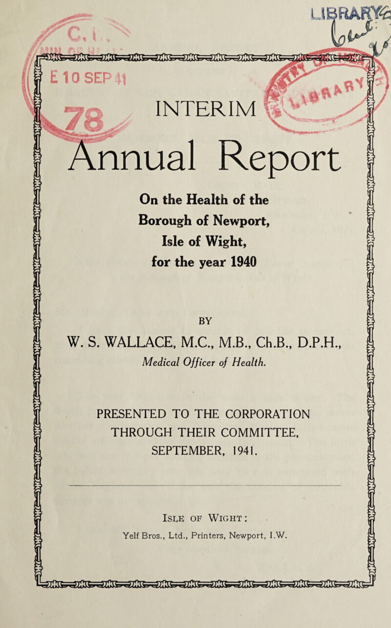 !5 E 10 SEP 41 UBftARY£ INTERIM IV ^ . ' \. A^smwiwan^T nnual Report On the Health o{ the Borough of Newport, Isle of Wight, for the year 1940 BY W. S. WALLACE, M.C., M.B., Ch.B., D.P.H., Medical Officer of Health. PRESENTED TO THE CORPORATION THROUGH THEIR COMMITTEE, SEPTEMBER, 1941. Isle of Wight: Yelf Bros., Ltd., Printers, Newport, I.W.