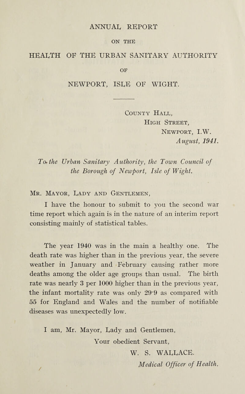 ON THE HEARTH OF THE URBAN SANITARY AUTHORITY OF NEWPORT, ISEE OF WIGHT. County Hare, High Street, Newport, I.W. August, 1941. Teethe Urban Sanitary Authority, the Town Council of the Borough of Newport, Isle of Wight. Mr. Mayor, Rady and Genteemen, I have the honour to submit to you the second war time report which again is in the nature of an interim report consisting mainly of statistical tables. The year 1940 was in the main a healthy one. The death rate was higher than in the previous year, the severe weather in January and February causing rather more deaths among the older age groups than usual. The birth rate was nearly 3 per 1000 higher than in the previous year, the infant mortality rate was only 29‘9 as compared with 55 for England and Wales and the number of notifiable diseases was unexpectedly low. I am, Mr. Mayor, Rady and Gentlemen, Your obedient Servant, W. S. WARRACE. Medical Officer of Health.