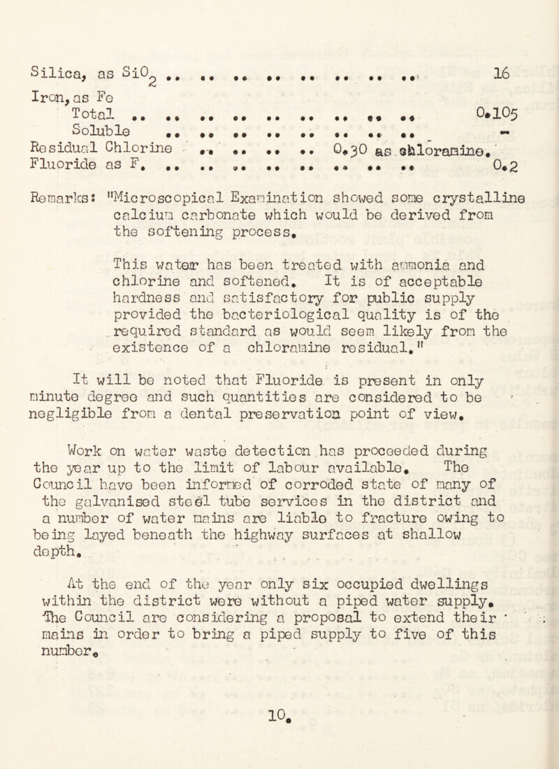 16 Silica, as SiO Iron,as Fe : Total.*.. .* 0*105 Soluble ** * * ** ., ** *, , * ., — Residual Chlorine .. *• • • *. Q.3O as.ofcloramine*' Fluoride as F# * * «* @ * • * «« • • • • • ♦ 0. 2 Remarks8 “Microscopical Examination showed some crystalline calcium carbonate which would be derived from the softening process* This wateir has been treated with ammonia and chlorine and softened* It- is of acceptable hardness and satisfactory for public supply provided the bacteriological quality is of the required standard ns would seem likely from the existence of a chloramine residual.H It will be noted that Fluoride is present in only minute degree and such quantities are considered to be negligible from a dental preservation point of view* Work on water waste detection has proceeded during the 5-ear up to the limit of labour available* The Council have been informed of corroded state of many of the galvanised steel tube services in the district and a number of water mains are liablo to fracture owing to being layed beneath the highway surfaces at- shallow depth* At the end of the year only six occupied dwellings within the district were without a piped water supply. •The Council are considering a proposal to extend their * mains in order to bring a piped supply to five of this number. 10#