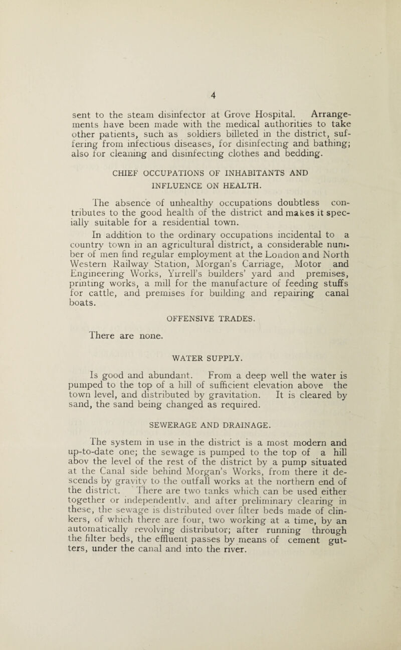 sent to the steam disinfector at Grove Hospital. Arrange- ments have been made with the medical authorities to take other patients, such as soldiers billeted in the district, suf¬ fering from infectious diseases, for disinfecting and bathing; also for cleaning and disinfecting clothes and bedding. CHIEF OCCUPATIONS OF INHABITANTS AND INFLUENCE ON HEALTH. The absence of unhealthy occupations doubtless con¬ tributes to the good health of the district and makes it spec¬ ially suitable for a residential town. In addition to the ordinary occupations incidental to a country town in an agricultural district, a considerable num¬ ber of men find regular employment at the London and North Western Railway Station, Morgan’s Carriage, Motor and Engineering Works, Yirrell’s builders’ yard and premises, printing works, a mill for the manufacture of feeding stuffs for cattle, and premises for building and repairing canal boats. OFFENSIVE TRADES. There are none. WATER SUPPLY. Is good and abundant. From a deep well the water is pumped to the top of a hill of sufficient elevation above the town level, and distributed by gravitation. It is cleared by sand, the sand being changed as required. SEWERAGE AND DRAINAGE. The system in use in the district is a most modern and up-to-date one; the sewage is pumped to the top of a hill abov the level of the rest of the district by a pump situated at the Canal side behind Morgan’s Works, from there it de¬ scends by gravity to the outfall works at the northern end of the district. 1 here are two tanks which can be used either together or independently, and after preliminary clearing in these, the sewage is distributed over filter beds made of clin¬ kers, of which there are four, two working at a time, by an automatically revolving distributor; after running through the filter beds, the effluent passes by means of cement gut¬ ters, under the canal and into the river.