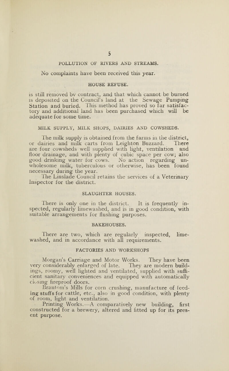 POLLUTION OF RIVERS AND STREAMS. No complaints have been received this year. HOUSE REFUSE. is still removed bv contract, and that which cannot be burned is deposited on the Council’s land at the Sewage Pumping Station and buried. This method has proved so far satisfac¬ tory and additional land has been purchased which will be adequate for some time. MILK SUPPLY, MILK SHOPS, DAIRIES AND COWSHEDS. The milk supply is obtained from the farms in the district, or dairies and milk carts from Leighton Buzzard. There are four cowsheds well supplied with light, ventilation and floor drainage, and with plenty of cubic space per cow; also good drinking water for cows. No action regarding un¬ wholesome milk, tuberculous or otherwise, has been found necessary during the year. The Linslade Council retains the services of a Veterinary Inspector for the district. SLAUGHTER HOUSES. There is only one in the district. It is frequently in¬ spected, regularly limewashed, and is in good condition, with suitable arrangements for flushing purposes. BAKEHOUSES. There are two, which are regularly inspected, lime- washed, and in accordance with all requirements. FACTORIES AND WORKSHOPS Morgan’s Carriage and Motor Works. They have been very considerably enlarged of late. They are modern build¬ ings, roomy, well lighted and ventilated, supplied with suffi¬ cient sanitary conveniences and equipped with automatically closing fireproof doors. Brantom’s Mills for corn crushing, manufacture of feed¬ ing stuffs for cattle, etc., also in good condition, with plenty of room, light and ventilation. Printing Works.—A comparatively new building, first constructed for a brewery, altered and fitted up for its pres¬ ent purpose.