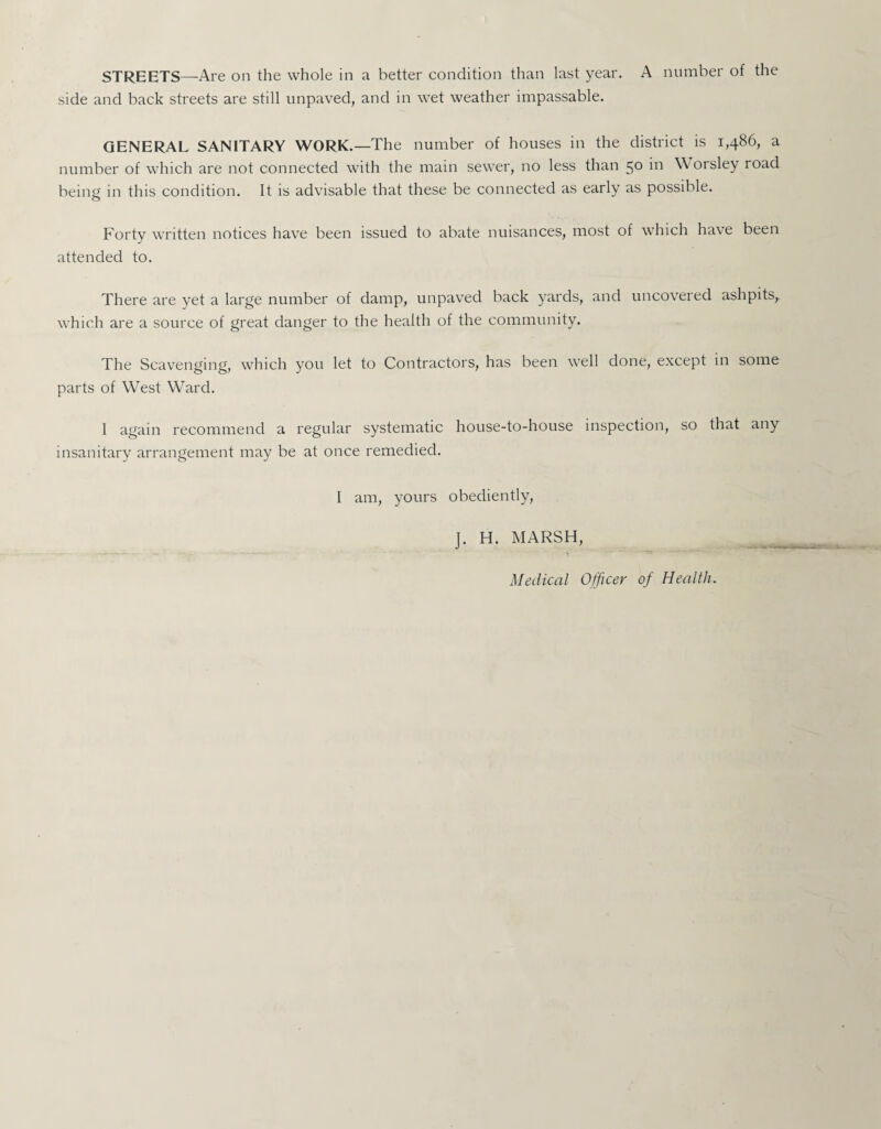 side and back streets are still unpaved, and in wet weather impassable. GENERAL SANITARY WORK.—The number of houses in the district is 1,486, a number of which are not connected with the main sewer, no less than 50 in Worsley road being in this condition. It is advisable that these be connected as early as possible. Forty written notices have been issued to abate nuisances, most of which have been attended to. There are yet a large number of damp, unpaved back yards, and uncovered ashpits, which are a source of great danger to the health of the community. The Scavenging, which you let to Contractors, has been well done, except in some parts of West Ward. I again recommend a regular systematic house-to-house inspection, so that any insanitary arrangement may be at once remedied. I am, yours obediently, J. H. MARSH, Medical Officer of Health.