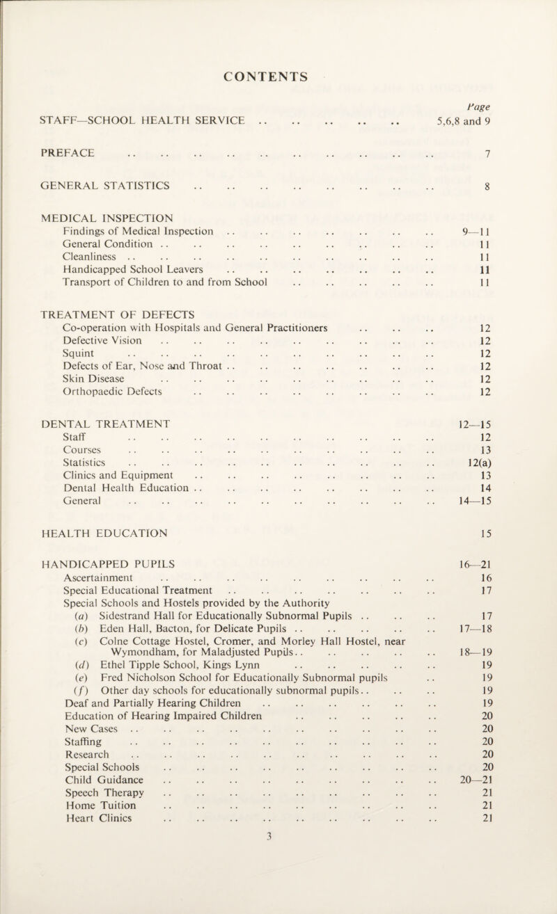 CONTENTS Page STAFF—SCHOOL HEALTH SERVICE. 5,6,8 and 9 PREFACE 7 GENERAL STATISTICS 8 MEDICAL INSPECTION Findings of Medical Inspection .. .. .. .. .. .. .. 9—11 General Condition .. .. .. .. .. .. .. .. .. 11 Cleanliness .. .. .. .. .. .. .. .. .. .. 11 Handicapped School Leavers .. .. .. .. .. .. .. 11 Transport of Children to and from School .. .. .. .. .. 11 TREATMENT OF DEFECTS Co-operation with Hospitals and General Practitioners .. .. .. 12 Defective Vision .. .. .. .. .. .. .. .. .. 12 Squint .. .. .. .. .. .. .. .. .. .. 12 Defects of Ear, Nose ajid Throat .. .. .. .. .. .. .. 12 Skin Disease .. .. .. .. .. .. .. .. .. 12 Orthopaedic Defects .. .. .. .. .. .. .. .. 12 DENTAL TREATMENT 12—15 Staff . 12 Courses .. .. .. .. .. .. .. .. .. .. 13 Statistics .. .. .. .. .. .. .. .. .. .. 12(a) Clinics and Equipment .. .. .. .. .. .. .. .. 13 Dental Health Education .. .. .. .. .. .. .. .. 14 General .. .. .. .. .. .. .. .. .. .. 14—15 HEALTH EDUCATION 15 HANDICAPPED PUPILS 16—21 Ascertainment .. .. .. .. .. .. .. .. .. 16 Special Educational Treatment .. .. .. .. .. .. .. 17 Special Schools and Hostels provided by the Authority {a) Sidestrand Hall for Educationally Subnormal Pupils .. .. .. 17 (b) Eden Hall, Bacton, for Delicate Pupils .. .. .. .. .. 17—18 (c) Colne Cottage Hostel, Cromer, and Morley Hall Hostel, near Wymondham, for Maladjusted Pupils.. .. .. .. .. 18—19 (d) Ethel Tipple School, Kings Lynn .. .. .. .. .. 19 (e) Fred Nicholson School for Educationally Subnormal pupils .. 19 (/) Other day schools for educationally subnormal pupils.. .. .. 19 Deaf and Partially Hearing Children .. .. .. .. .. .. 19 Education of Hearing Impaired Children .. .. .. .. .. 20 New Cases .. .. .. .. .. .. .. .. .. .. 20 Staffing .. .. .. .. .. .. .. .. .. .. 20 Research .. .. .. .. .. .. .. .. .. .. 20 Special Schools .. .. .. .. .. .. .. .. .. 20 Child Guidance .. .. .. .. .. .. .. .. .. 20—21 Speech Therapy .. .. .. .. .. .. .. .. .. 21 Home Tuition .. .. .. .. .. .. .. .. .. 21 Heart Clinics .. .. .. .. .. .. .. .. .. 21
