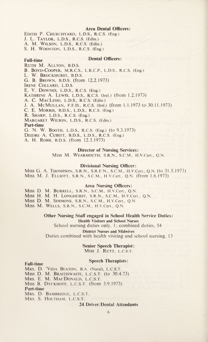Area Dental Officers: Edith P. Churchyard, l.d.s., r.c.S. (Eng.) J. L. Taylor, l.d.s., r.c.s. (Edin.) A. M. Wilson, l.d.s., R.C.S. (Edin.) S. H. WOONTON, L.D.S., R.C.S. (Eng.) Full-time Dental Officers: Ruth M. Allton, b.d.s. B. BOYD-COOPER, M.R.C.S., L.R.C.P., L.D.S., R.C.S. (Eng.) L. W. Brockhurst, B.D.S. G. B. Brown, B.D.S. (from 12.2.1973) Irene Collard, l.d.s. E. V. Downes, l.d.s., r.c.s. (Eng.) Kathrine A. Lewis, l.d.s., r.c.s. (irel.) (from 1.2.1973) A. C. MacLeod, l.d.s., R.c.s. (Edin.) J. A. McMullan, F.F.D., R.C.S. (Irel.) (from 1.1.1973 to 30.1 1.1973) C. E. Morris, b.d.s., L.D.S., R.C.S. (Eng.) R. Sharp, l.d.s., R.C.S. (Eng.) Margaret Wilson, l.d.s., R.C.S. (Edin.) Part-time G. N. W. Booth, L.D.S., R.C.S. (Eng.) (to 9.3.1973) DEIDRE A. CuBITT, B.D.S., L.D.S., R.C.S. (Eng.) A. H. Robb, B.D.S. (from 12.3.1973) Director of Nursing Services: Miss M. WEARMOUTH, S.R.N., S.C.M., H.V.Cert., Q.N. Divisional Nursing Officer: Miss G. A. Thompson, S.R.N., S.R.F.n., S.C.M., H.V.Cert., Q.N. (to 31.5.1973) Miss M. J. Elliott, S.R.N., S.C.M., H.V.Cert., Q.N. (from 1.6.1973) Area Nursing Officers: Miss D. M. Burrell, s.r.n., s.c.m., H.V.Cert., Q.N. Miss H. M. H. LoNGHURST, S.R.N., S.C.M., H.V.Cert., Q.N. Miss D. M. Simmons, s.r.n., s.c.m., H.V.Cert., Q.N. Miss M. Wells, s.r.n., s.c.m., H.V.Cert., q.n. Other Nursing Staff engaged in School Health Service Duties: Health Visitors and School Nurses School nursing duties only, 1; combined duties, 54 District Nurses and Midwives Duties combined with health visiting and school nursing, 13 Senior Speech Therapist: Miss J. Rutt, l.c.s.t. „ „ Speech Therapists: Full-time Mrs. D. ’Vida Beaton, b.a. (Natal), L.C.S.T. Miss D. M. Braithwaite, l.c.s.t. (to 30.4.73) Mrs. E. M. MacDonald, l.c.s.t. Miss B. Dyckhoff, l.c.s.t. (from 3.9.1973) Part-time Mrs. D. Bambridge, L.C.S.T. Mrs. S. Holtham, l.c.s.t. 24 Driver/Dental Attendants