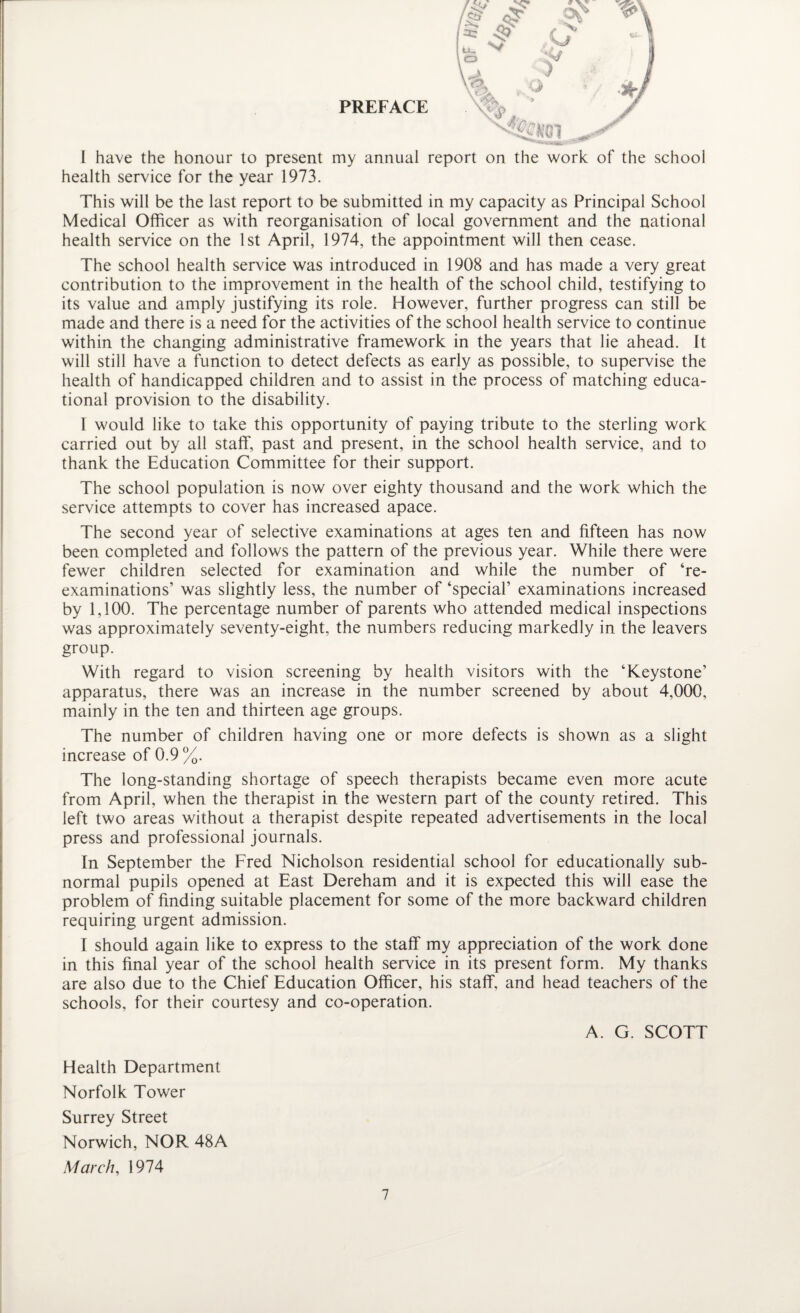 PREFACE I have the honour to present my annual report on the work of the school health service for the year 1973. This will be the last report to be submitted in my capacity as Principal School Medical Officer as with reorganisation of local government and the national health service on the 1st April, 1974, the appointment will then cease. The school health service was introduced in 1908 and has made a very great contribution to the improvement in the health of the school child, testifying to its value and amply justifying its role. However, further progress can still be made and there is a need for the activities of the school health service to continue within the changing administrative framework in the years that lie ahead. It will still have a function to detect defects as early as possible, to supervise the health of handicapped children and to assist in the process of matching educa¬ tional provision to the disability. 1 would like to take this opportunity of paying tribute to the sterling work carried out by all staff, past and present, in the school health service, and to thank the Education Committee for their support. The school population is now over eighty thousand and the work which the service attempts to cover has increased apace. The second year of selective examinations at ages ten and fifteen has now been completed and follows the pattern of the previous year. While there were fewer children selected for examination and while the number of ‘re¬ examinations’ was slightly less, the number of ‘special’ examinations increased by 1,100. The percentage number of parents who attended medical inspections was approximately seventy-eight, the numbers reducing markedly in the leavers group. With regard to vision screening by health visitors with the ‘Keystone’ apparatus, there was an increase in the number screened by about 4,000, mainly in the ten and thirteen age groups. The number of children having one or more defects is shown as a slight increase of 0.9 %. The long-standing shortage of speech therapists became even more acute from April, when the therapist in the western part of the county retired. This left two areas without a therapist despite repeated advertisements in the local press and professional journals. In September the Fred Nicholson residential school for educationally sub¬ normal pupils opened at East Dereham and it is expected this will ease the problem of finding suitable placement for some of the more backward children requiring urgent admission. I should again like to express to the staff my appreciation of the work done in this final year of the school health service in its present form. My thanks are also due to the Chief Education Officer, his staff, and head teachers of the schools, for their courtesy and co-operation. A. G. SCOTT Health Department Norfolk Tower Surrey Street Norwich, NOR 48A March, 1974