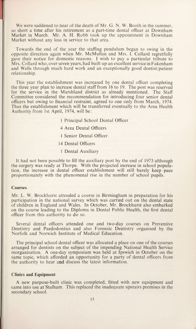 We were saddened to hear of the death of Mr. G. N. W. Booth in the summer, so short a time after his retirement as a part-time dental officer at Downham Market in March. Mr. A. H. Robb took up the appointment in Downham Market without any loss in service to that area. Towards the end of the year the staffing pendulum began to swing in the opposite direction again when Mr. McMullan and Mrs. 1. Collard regretfully gave their notice for domestic reasons. I wish to pay a particular tribute to M rs. Collard who, over seven years, had built up an excellent service in Fakenham and Wells through much hard work and an exceptionally good dentist/patient relationship. This year the establishment was increased by one dental officer completing the three year plan to increase dental staff from 16 to 19. The post was reserved for the service in the Marshland district as already mentioned. The Staff Committee considered the recommendation for introducing four senior dental officers but owing to financial restraint, agreed to one only from March, 1974. Thus the establishment which will be transferred eventually to the Area Health Authority from 1st April, 1974, will be: 1 Principal School Dental Officer 4 Area Dental Officers 1 Senior Dental Officer 14 Dental Officers 1 Dental Auxiliary It had not been possible to fill the auxiliary post by the end of 1973 although the surgery was ready at Thorpe. With the projected increase in school popula¬ tion, the increase in dental officer establishment will still barely keep pace proportionately with the phenomenal rise in the number of school pupils. Courses Mr. L. W. Brockhurst attended a course in Birmingham in preparation for his participation in the national survey which was carried out on the dental state of children in England and Wales. In October, Mr. Brockhurst also embarked on the course leading to the Diploma in Dental Public Health, the first dental officer from this authority to do so. Several dental officers attended one and two-day courses on Preventive Dentistry and Paedodontics and also Forensic Dentistry organised by the Norfolk and Norwich Institute of Medical Education. The principal school dental officer was allocated a place on one of the courses arranged for dentists on the subject of the impending National Health Service reorganisation. A one-day symposium was held at Ipswich in October on the same topic, which afforded an opportunity for a party of dental officers from the authority to hear and discuss the latest information. Clinics and Equipment A new purpose-built clinic was completed, fitted with new equipment and came into use at Stalham. This replaced the inadequate upstairs premises in the secondary school.