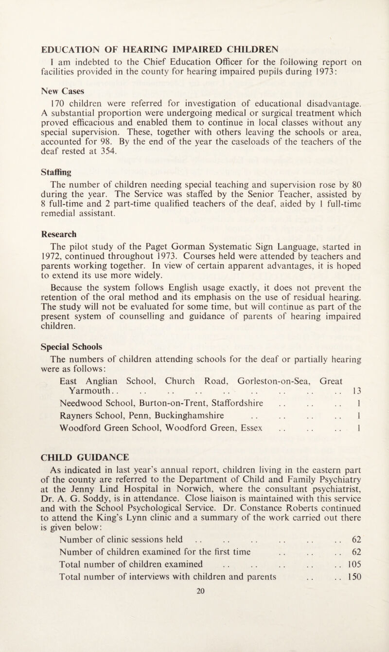 EDUCATION OF HEARING IMPAIRED CHILDREN I am indebted to the Chief Education Officer for the following report on facilities provided in the county for hearing impaired pupils during 1973: New Cases 170 children were referred for investigation of educational disadvantage. A substantial proportion were undergoing medical or surgical treatment which proved efficacious and enabled, them to continue in local classes without any special supervision. These, together with others leaving the schools or area, accounted for 98. By the end of the year the caseloads of the teachers of the deaf rested at 354. Staffing The number of children needing special teaching and supervision rose by 80 during the year. The Service was staffed by the Senior Teacher, assisted by 8 full-time and 2 part-time qualified teachers of the deaf, aided by 1 full-time remedial assistant. Research The pilot study of the Paget Gorman Systematic Sign Language, started in 1972, continued throughout 1973. Courses held were attended by teachers and parents working together. In view of certain apparent advantages, it is hoped to extend its use more widely. Because the system follows English usage exactly, it does not prevent the retention of the oral method and its emphasis on the use of residual hearing. The study will not be evaluated for some time, but will continue as part of the present system of counselling and guidance of parents of hearing impaired children. Special Schools The numbers of children attending schools for the deaf or partially hearing were as follows: East Anglian School, Church Road, Gorleston-on-Sea, Great Yarmouth.. .. .. .. .. .. .. .. .. 13 Needwood School, Burton-on-Trent, Staffordshire . . . . . . 1 Rayners School, Penn, Buckinghamshire .. .. .. .. 1 Woodford Green School, Woodford Green, Essex .. .. .. 1 CHILD GUIDANCE As indicated in last year’s annual report, children living in the eastern part of the county are referred to the Department of Child and Family Psychiatry at the Jenny Lind Hospital in Norwich, where the consultant psychiatrist, Dr. A. G. Soddy, is in attendance. Close liaison is maintained with this service and with the School Psychological Service. Dr. Constance Roberts continued to attend the King’s Lynn clinic and a summary of the work carried out there is given below: Number of clinic sessions held .. .. .. .. .. 62 Number of children examined for the first time .. . . 62 Total number of children examined .. .. .. .. ..105 Total number of interviews with children and parents .. .. 150