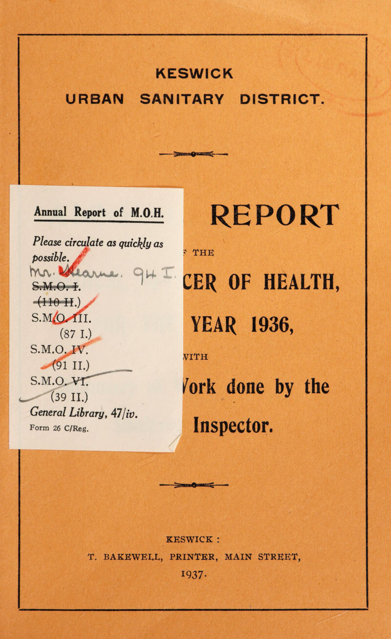 URBAN SANITARY DISTRICT. Annual Report of M.O.H. REPORT Please circulate as quickly as possible. Wuv (87 I.) S.M.Ojjrf' .-'(nu.) S.M.O. (39 II.) General Library, 47lit). Form 26 C/Reg. ? the )1, CER OF HEALTH, YEAR 1936, VITH fork done by the ♦ Inspector. ■ , ? KESWICK : T. BAKEWEEE, PRINTER, MAIN STREET, 1937-
