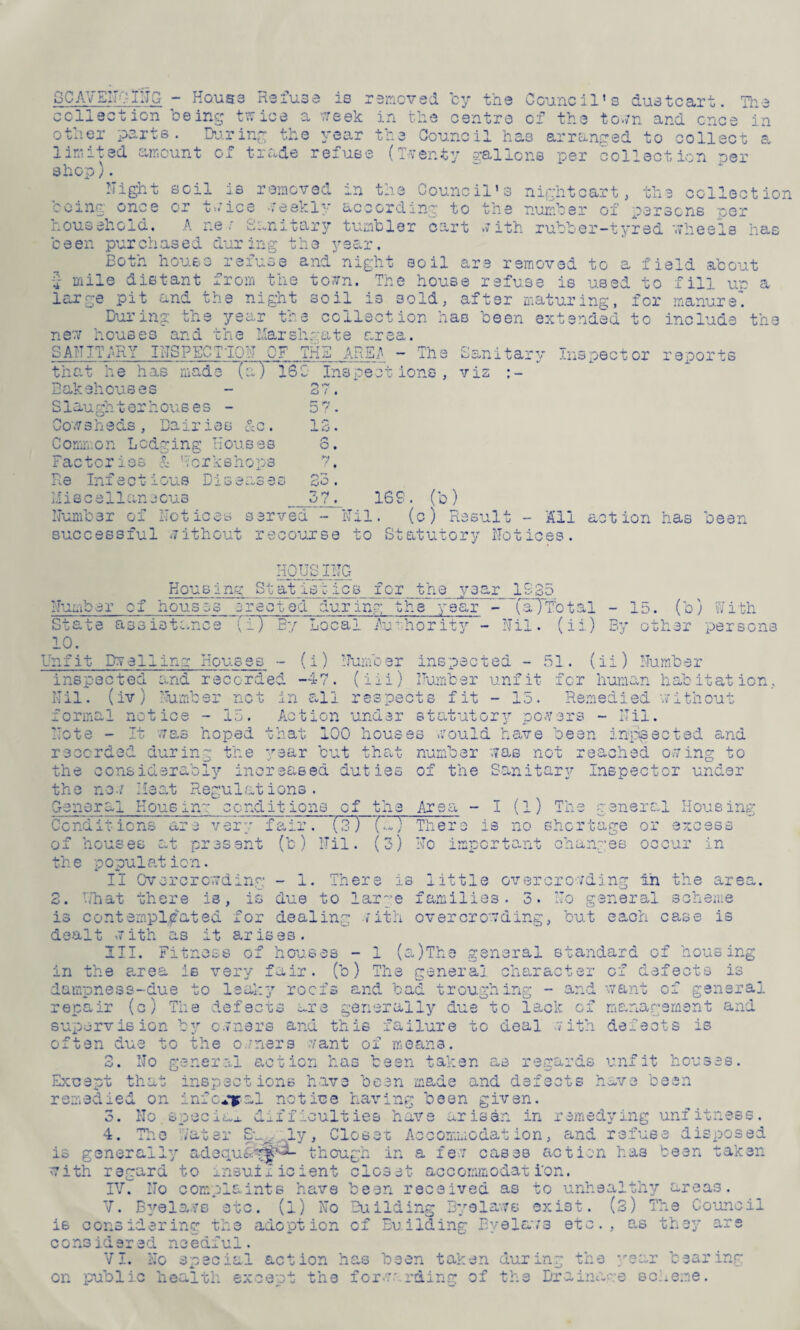 SCAVENGING - House Refuse is removed by the Council’s dustcart. The collection being twice a week in the centre of the town and once in other parts. During the year the Council ha3 arranged to collect a limited amount of trade refuse (Twenty gallons per collection per shop). Night soil is removed in the Council’s nightcart, the collection being once or twice weekly according to the number of persons per household. A r.e ? Sanitary tumbler cart with rubber-tyred wheels has been purchased during the year. Both house refuse and night soil are removed to a field about £ mile distant from the town. The house refuse is used to fill up a large pit and the night soil is 3old, after maturing, for manure. During the year the collection has been extended to include ti new houses and the Marshmate area. SANITARY INSPECT TON OF THE ARE JS - The that he has made (a) 165 Inspections, the o cew « ie has mad Bakehouses Slaughterhouses - Cowsheds, Dairies Common Lodging Houses Factories & 'workshops Re Infectious Diseases Miscellaneous Sanitary Inspector reports vis :- 37. 57. 13. 0. 7. on: cjO • g? ry 16S. (b) Number of Notices served - Nil. (c) Result - All action has been successful without recourse to Statutory Notices. HOUSTNG Housing Statistics for the year 1935 Number of house*. •acted - Rtate assistance (i) By Local O 10. Unfit Dwelling Housst ur mg the year - (a~) Total Authority - Nil. (ii) - lb. (b) With (i) T“?11 .**. ,0 T* — < L*. i k 1 ’*w ’ U- ms pec tea - 51 By ocher persons ii) Number inspected and recorded -47. (iii) Number unfit for human habitation, Nil. (iv) Number net in all respects fit - 15. Remedied -without formal notice - 15. Action under statutory powers - Nil. Note - It was hoped that 100 houses would have bean inpsected and recorded during the year but that number was not reached owing to the considerably increased duties of the Sanitary Inspector under the now Meat Regulations. General Housing conditions of the Area - I (l) The general Housing Conditions are very fair. (3) («.) Tliero is no shortage or excess of houses cut present (b) Nil. (3) No important changes occur in the population. II Overcrowding - 1. There is little overcrowding in the area. 3. What there is, is due to large families. 3. No general scheme is contempl/ated for dealing with overcrowding, but each case is dealt with as it arises. III. Fitness of houses - 1 (a)The general standard of housing in the area is very fair, (b) The general dampness-due to leaky roofs and bad trough in? repair (c) The defects *~re generally due supervision by owners and this failure to often due to the owners want of means. No general action has been taken ;hat inspections have been made an remedied on infc^al notice having been g 3. No special difficulties have axis 4. The water Su, iv, Closer Aocommod is generally adequ&y^ with regard to insufficient closet accommodat i'on. IV. No complaints have been received as to unhealthy areas. V. Byelaws -etc. (i) No Building Byelaws exist. (3) The Council is considering the adoption of Building Byelaws etc., as they are considered needful. VI. No special action has been taken during the year bearing on public health except the forwarding of the Drainage scheme. o O • ar act er of de f ects O' - and want of ge n *1 'H O 0 manar; ament al .7 ith defee t s is re gards unf it hous .ef acts h av e b 0 511 n. in remed ying unf it ■n on , and re 1 us e die- p though in a few caseB action has been taken