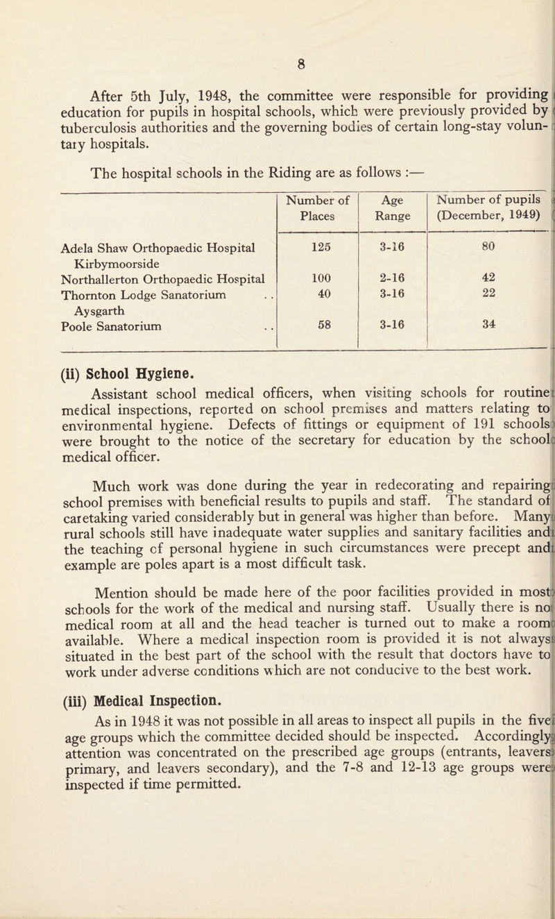 After 5th July, 1948, the committee were responsible for providing i education for pupils in hospital schools, which were previously provided by : tuberculosis authorities and the governing bodies of certain long-stay volun- : taiy hospitals. The hospital schools in the Riding are as follows :— Number of Age Number of pupils Places Range (December, 1949) Adela Shaw Orthopaedic Hospital 125 3-16 80 Kirbymoorside Northallerton Orthopaedic Hospital 100 2-16 42 Thornton Lodge Sanatorium 40 3-16 22 Aysgarth Poole Sanatorium 58 3-16 34 (ii) School Hygiene. Assistant school medical officers, when visiting schools for routine: medical inspections, reported on school premises and matters relating to environmental hygiene. Defects of fittings or equipment of 191 schools) were brought to the notice of the secretary for education by the school:i medical officer. Much work was done during the year in redecorating and repairing ! school premises with beneficial results to pupils and staff. The standard of caretaking varied considerably but in general was higher than before. Many:! rural schools still have inadequate water supplies and sanitary facilities and5. the teaching of personal hygiene in such circumstances were precept andi. example are poles apart is a most difficult task. Mention should be made here of the poor facilities provided in most) schools for the work of the medical and nursing staff. Usually there is no medical room at all and the head teacher is turned out to make a room) available. Where a medical inspection room is provided it is not alwayss situated in the best part of the school with the result that doctors have to work under adverse conditions which are not conducive to the best work. (iii) Medical Inspection. As in 1948 it was not possible in all areas to inspect all pupils in the fiver age groups which the committee decided should be inspected. Accordingly,; attention was concentrated on the prescribed age groups (entrants, leavers) primary, and leavers secondary), and the 7-8 and 12-13 age groups were) inspected if time permitted.