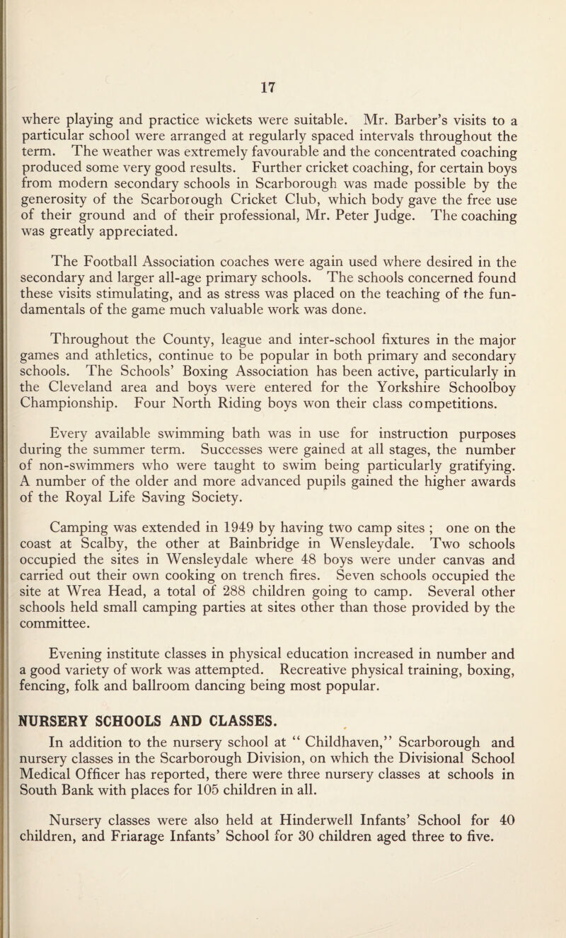 where playing and practice wickets were suitable. Mr. Barber’s visits to a particular school were arranged at regularly spaced intervals throughout the term. The weather was extremely favourable and the concentrated coaching produced some very good results. Further cricket coaching, for certain boys from modern secondary schools in Scarborough was made possible by the generosity of the Scarborough Cricket Club, which body gave the free use of their ground and of their professional, Mr. Peter Judge. The coaching was greatly appreciated. The Football Association coaches were again used where desired in the secondary and larger all-age primary schools. The schools concerned found these visits stimulating, and as stress was placed on the teaching of the fun¬ damentals of the game much valuable work was done. Throughout the County, league and inter-school fixtures in the major games and athletics, continue to be popular in both primary and secondary schools. The Schools’ Boxing Association has been active, particularly in the Cleveland area and boys were entered for the Yorkshire Schoolboy Championship. Four North Riding boys won their class competitions. Every available swimming bath was in use for instruction purposes during the summer term. Successes were gained at all stages, the number of non-swimmers who were taught to swim being particularly gratifying. A number of the older and more advanced pupils gained the higher awards of the Royal Life Saving Society. Camping was extended in 1949 by having two camp sites ; one on the coast at Scalby, the other at Bainbridge in Wensleydale. Two schools occupied the sites in Wensleydale where 48 boys were under canvas and carried out their own cooking on trench fires. Seven schools occupied the site at Wrea Head, a total of 288 children going to camp. Several other schools held small camping parties at sites other than those provided by the committee. Evening institute classes in physical education increased in number and a good variety of work was attempted. Recreative physical training, boxing, fencing, folk and ballroom dancing being most popular. NURSERY SCHOOLS AND CLASSES. In addition to the nursery school at “ Childhaven,” Scarborough and nursery classes in the Scarborough Division, on which the Divisional School Medical Officer has reported, there were three nursery classes at schools in South Bank with places for 105 children in all. Nursery classes were also held at Hinderwell Infants’ School for 40 children, and Friarage Infants’ School for 30 children aged three to five.