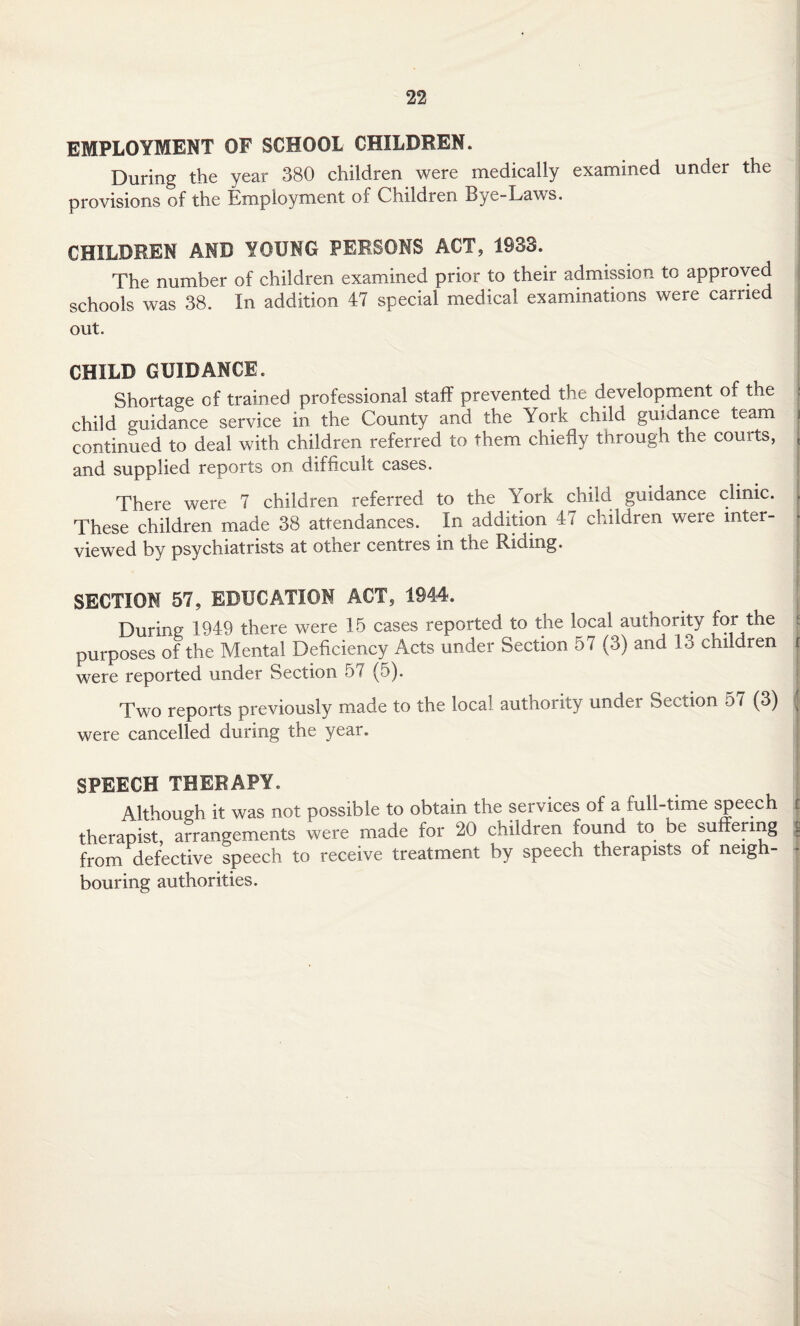 EMPLOYMENT OF SCHOOL CHILDREN. During the year 380 children were medically examined under the provisions of the Employment of Children Bye-Laws. CHILDREN AMD YOUNG PERSONS ACT, 1933. The number of children examined prior to their admission to approved schools was 38. In addition 47 special medical examinations were carried out. CHILD GUIDANCE. Shortage of trained professional staff prevented the development of the j child guidance service in the County and the York child guidance team f continued to deal with children referred to them chiefly through the courts, , and supplied reports on difficult cases. There were 7 children referred to the York child guidance clinic. . These children made 38 attendances. In addition 47 children were inter¬ viewed by psychiatrists at other centres in the Riding. SECTION 57, EDUCATION ACT, 1944. During; 1949 there were 15 cases reported to the local authority for the purposes of the Mental Deficiency Acts under Section 57 (3) and 13 children r were reported under Section 57 (5). Two reports previously made to the local authority under Section 57 (3) j were cancelled during the year. SPEECH THERAPY. Although it was not possible to obtain the services of a full-time speech therapist, arrangements were made for 20 children found to be suffering g from defective speech to receive treatment by speech therapists of neigh¬ bouring authorities.