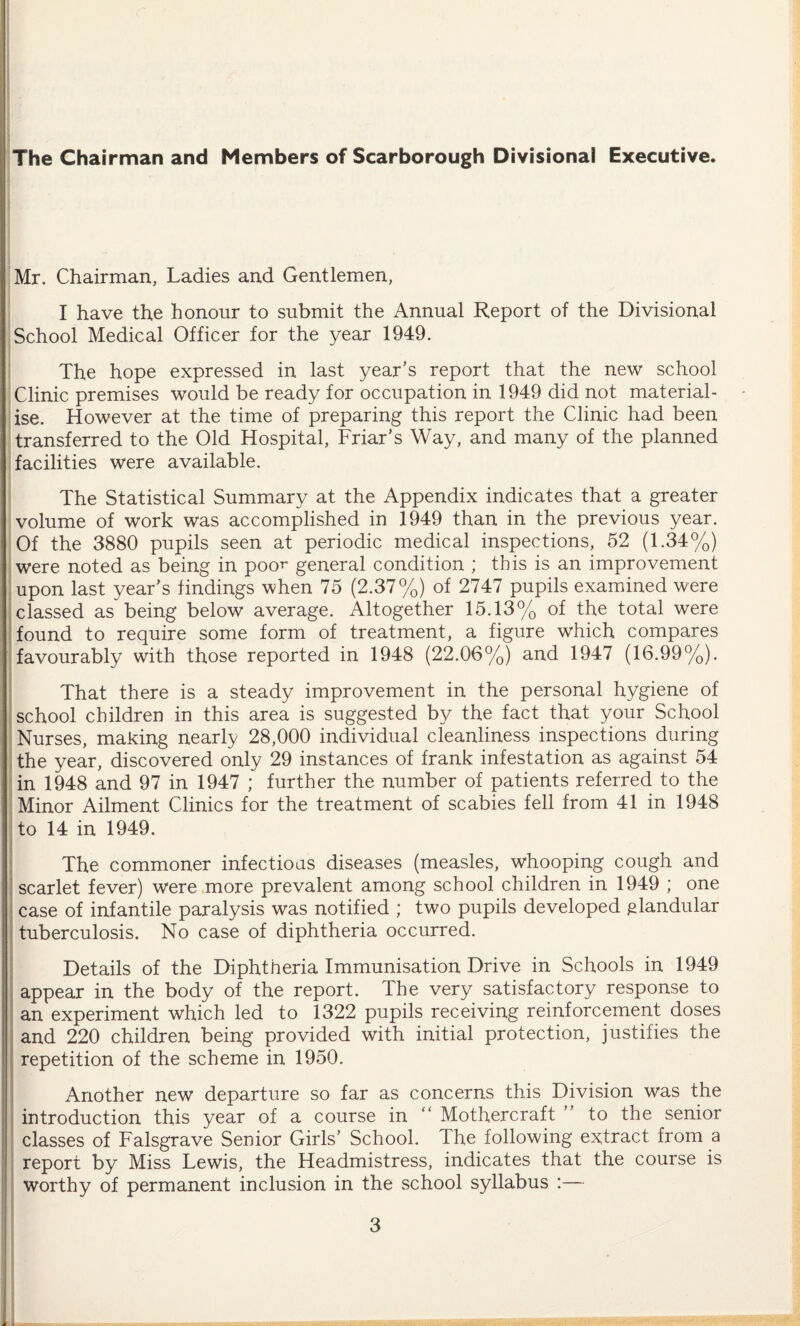 The Chairman and Members of Scarborough Divisional Executive. Mr. Chairman, Ladies and Gentlemen, I have the honour to submit the Annual Report of the Divisional School Medical Officer for the year 1949. The hope expressed in last year’s report that the new school Clinic premises would be ready for occupation in 1949 did not material¬ ise. However at the time of preparing this report the Clinic had been transferred to the Old Hospital, Friar’s Way, and many of the planned facilities were available. The Statistical Summary at the Appendix indicates that a greater volume of work was accomplished in 1949 than in the previous year. Of the 3880 pupils seen at periodic medical inspections, 52 (1.34%) were noted as being in poo^ general condition ; this is an improvement upon last year’s findings when 75 (2.37%) of 2747 pupils examined were classed as being below average. Altogether 15.13% of the total were found to require some form of treatment, a figure which compares favourably with those reported in 1948 (22.06%) and 1947 (16.99%). That there is a steady improvement in the personal hygiene of school children in this area is suggested by the fact that your School Nurses, making nearly 28,000 individual cleanliness inspections during the year, discovered only 29 instances of frank infestation as against 54 in 1948 and 97 in 1947 ; further the number of patients referred to the Minor Ailment Clinics for the treatment of scabies fell from 41 in 1948 to 14 in 1949. The commoner infectioas diseases (measles, whooping cough and scarlet fever) were more prevalent among school children in 1949 ; one case of infantile paralysis was notified ; two pupils developed glandular tuberculosis. No case of diphtheria occurred. Details of the Diphtheria Immunisation Drive in Schools in 1949 appear in the body of the report. The very satisfactory response to an experiment which led to 1322 pupils receiving reinforcement doses and 220 children being provided with initial protection, justifies the repetition of the scheme in 1950. Another new departure so far as concerns this Division was the introduction this year of a course in “ Mothercraft ” to the senior classes of Falsgrave Senior Girls’ School. The following extract from a report by Miss Lewis, the Headmistress, indicates that the course is worthy of permanent inclusion in the school syllabus :—