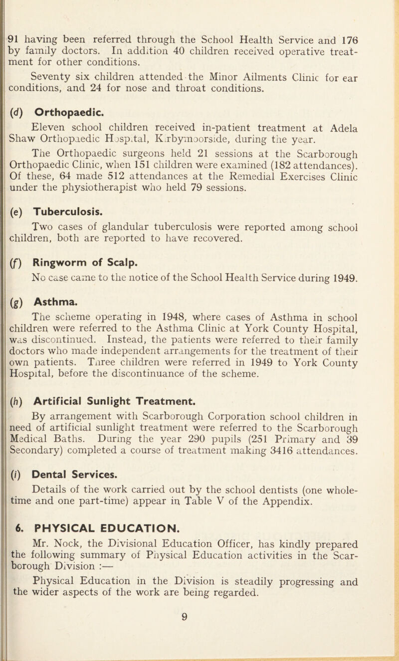 91 having been referred through the School Health Service and 176 by family doctors. In addition 40 children received operative treat¬ ment for other conditions. Seventy six children attended the Minor Ailments Clinic for ear conditions, and 24 for nose and throat conditions. (d) Orthopaedic. Eleven school children received in-patient treatment at Adela Shaw Orthopaedic Hospital, Kabymoorside, during tne year. The Orthopaedic surgeons held 21 sessions at the Scarborough Orthopaedic Clinic, when 151 children were examined (182 attendances). Of these, 64 made 512 attendances at the Remedial Exercises Clinic under the physiotherapist who held 79 sessions. (e) Tuberculosis. Two cases of glandular tuberculosis were reported among school children, both are reported to have recovered. (f) Ringworm of Scalp. No case came to the notice of the School Health Service during 1949. (g) Asthma. The scheme operating in 1948, where cases of Asthma in school children were referred to the Asthma Clinic at York County Hospital, was discontinued. Instead, the patients were referred to their family doctors who made independent arrangements for the treatment of their own patients. Tnree children were referred in 1949 to York County Hospital, before the discontinuance of the scheme. (/?) Artificial Sunlight Treatment. By arrangement with Scarborough Corporation school children in need of artificial sunlight treatment were referred to the Scarborough Medical Baths. During the year 290 pupils (251 Primary and 39 Secondary) completed a course of treatment making 3416 attendances. (/) Dental Services. Details of the work carried out by the school dentists (one whole¬ time and one part-time) appear in Table V of the Appendix. 6, PHYSICAL EDUCATION. Mr. Nock, the Divisional Education Officer, has kindly prepared the following summary of Physical Education activities in the Scar¬ borough Division :— Physical Education in the Division is steadily progressing and the wider aspects of the work are being regarded.