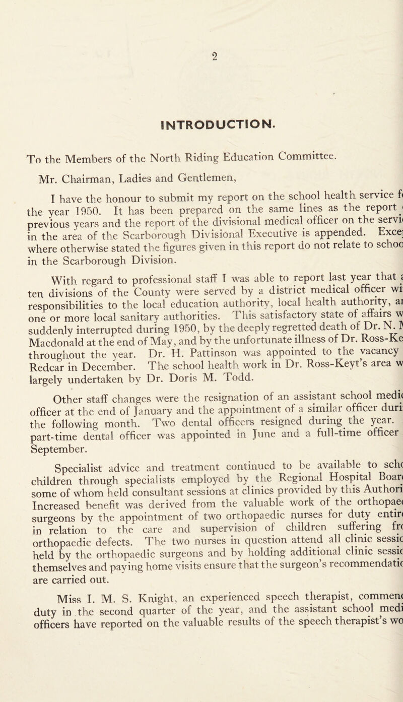 INTRODUCTION. To the Members of the North Riding Education Committee. Mr. Chairman, Ladies and Gentlemen, I have the honour to submit my report on the school health service f< the year 1950. It has been prepared on the same lines as the report j previous years and the report of the divisional medical officer on the servn in the area of the Scarborough Divisional Executive is appended. Exce] where otherwise stated the figures given in this report do not relate to schoo in the Scarborough Division. With regard to professional staff I was able to report last yeai that < ten divisions of the County were served by a district medical officer wi responsibilities to the local education authority, local health authority, ai one or more local sanitary authorities. This satisfactory state of affairs w suddenly interrupted during 1950, by the deeply regretted death of Dr. N. Macdonald at the end of May, and by the unfortunate illness of Dr. Ross-Ke throughout the year. Dr. H. Pattinson was appointed to the vacancy Redcar in December. The school health work in Dr. Ross-Keyt’s area w largely undertaken by Dr. Doris M. Todd. Other staff changes were the resignation ol an assistant school medit officer at the end of January and the appointment of a similar officer duri: the following month. Two dental officers resigned during, the year, part-time dental officer was appointed in June and a full-time officer September. Specialist advice and treatment continued to be available to sch( children through specialists employed by the Regional Hospital Boar< some of whom held consultant sessions at clinics provided by this Authori Increased benefit was derived from the valuable work of the orthopaet surgeons by the appointment of two orthopaedic nurses ioi duty entir< in relation to the care and supervision of children suffering frc orthopaedic defects. The two nurses in question attend all clinic sessic held by the orthopaedic surgeons and by holding additional clinic sessic themselves and paying home visits ensure that the surgeon’s recommenclatic are carried out. Miss I. M. S. Knight, an experienced speech therapist, comment duty in the second quarter of the year, and the assistant school medi officers have reported on the valuable results of the speech therapist’s wo