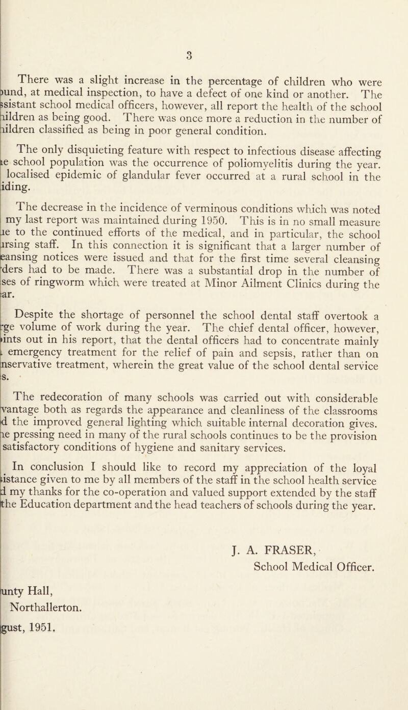 - There was a slight increase in the percentage of children who were 3und, at medical inspection, to have a defect of one kind or another. The ssistant school medical officers, however, all report the health of the school aildren as being good. There was once more a reduction in the number of lildren classified as being in poor general condition. The only disquieting feature with respect to infectious disease affecting te school population was the occurrence of poliomyelitis during the year. localised epidemic of glandular fever occurred at a rural school in the iding. The decrease in the incidence of verminous conditions which was noted my last report was maintained during 1950. This is in no small measure ae to the continued efforts of the medical, and in particular, the school arsing staff.. In this connection it is significant that a larger number of eansing notices were issued and that for the first time several cleansing ders had to be made. There was a substantial drop in the number of ses of ringworm which were treated at Minor Ailment Clinics during the :ar. Despite the shortage of personnel the school dental staff overtook a rge volume of work during the year. The chief dental officer, however, »ints out in his report, that the dental officers had to concentrate mainly i emergency treatment for the relief of pain and sepsis, rather than on nservative treatment, wherein the great value of the school dental service s. The redecoration of many schools was carried out with considerable vantage both as regards the appearance and cleanliness of the classrooms •d the improved general lighting which suitable internal decoration gives, ae pressing need in many of the rural schools continues to be the provision satisfactory conditions of hygiene and sanitary services. In conclusion I should like to record my appreciation of the loyal distance given to me by all members of the staff in the school health service d my thanks for the co-operation and valued support extended by the staff Ithe Education department and the head teachers of schools during the year. J. A. FRASER, School Medical Officer. unty Hall, Northallerton. gust, 1951,