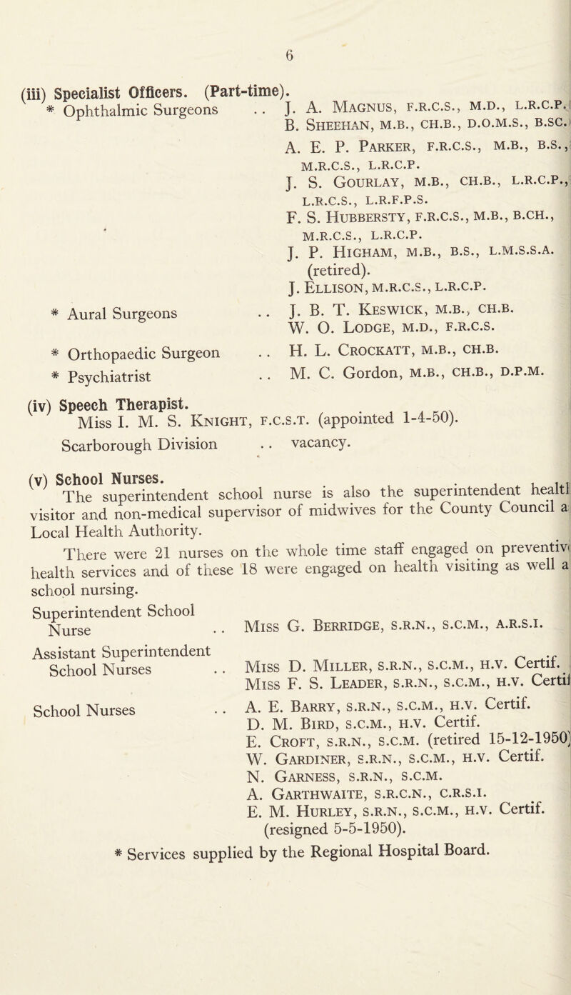 (iii) Specialist Officers. (Part-time). * Ophthalmic Surgeons .. J. A. Magnus, f.r.c.s., m.d., l.r.c.p. B. Sheehan, m.b., ch.b., d.o.m.s., b.sc. * Aural Surgeons * Orthopaedic Surgeon * Psychiatrist (iv) Speech Therapist. Miss I. M. S. Knight, f. Scarborough Division A. E. P. Parker, f.r.c.s., m.b., b.s., M.R.C.S., L.R.C.P. J. S. Gourlay, M.B., CH.B., L.R.C.P., L. R.C.S., L.R.F.P.S. F. S. Hubbersty, f.r.c.s., m.b., b.ch., M. R.C.S., L.R.C.P. J. P. HlGHAM, M.B., B.S., L.M.S.S.A. (retired). J. Ellison, m.r.c.s., l.r.c.p. J. B. T. Keswick, m.b., ch.b. W. O. Lodge, m.d., f.r.c.s. H. L. Crockatt, m.b., ch.b. M. C. Gordon, m.b., ch.b., d.p.m. .s.t. (appointed 1-4-50). vacancy. (v) School Nurses. . . . . The superintendent school nurse is also the superintendent healti visitor and non-medical supervisor of midwives for the County Council a Local Health Authority. There were 21 nurses on the whole time staff engaged on preventive health services and of these 18 were engaged on health visiting as well a school nursing. Superintendent School Nurse .. Miss G. Berridge, s.r.n., s.c.m., a.r.s.i. Assistant Superintendent School Nurses .. Miss D. Miller, s.r.n., s.c.m., h.v. Certii. Miss F. S. Leader, s.r.n., s.c.m., h.v. Certij School Nurses . • A. E. Barry, s.r.n., s.c.m., h.v. Certif. D. M. Bird, s.c.m., h.v. Certif. E. Croft, s.r.n., s.c.m. (retired 15-12-1950; W. Gardiner, s.r.n., s.c.m., h.v. Certif. N. Garness, s.r.n., s.c.m. A. Garthwaite, S.R.C.N., C.R.S.I. E. M. Hurley, s.r.n., s.c.m., h.v. Certif. (resigned 5-5-1950). * Services supplied by the Regional Hospital Board.