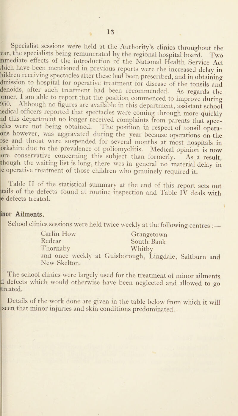 Specialist sessions were held at the Authority’s clinics throughout the ear, the specialists being remunerated by the regional hospital board. Two rnmediate effects of the introduction of the National Health Service Act dffch have been mentioned in previous reports were the increased delay in hildren receiving spectacles after these had been prescribed, and in obtaining dmission to hospital for operative treatment for disease of the tonsils and denoids, aftei such treatment had been recommended. As regards the armer, I am able to report that the position commenced to improve during 950. Although no figures are available in this department, assistant school ledical officers reported that spectacles were coming through more quickly id this department no longer received complaints from parents that spec- ides were not being obtained. The position in respect of tonsil opera- ons however, was aggravated during the year because operations on the ise and. throat were suspended for several months at most hospitals in orkshire due to the prevalence of poliomyelitis. Medical opinion is now ore conservative concerning this subject than formerly. As a result, though the waiting list is long, there was in general no material delay in ,e operative treatment of those children who genuinely required it. Table II of the statistical summary at the end of this report sets out 'tails of the defects found at routine inspection and Table IV deals with e defects treated. Inor Ailments. School clinics sessions were held twice weekly at the following centres :_ Carlin How Grangetown Redcar South Bank Thornaby Whitby and once weekly at Guisborough, Lingdale, Saltburn and New Skelton. The school clinics were largely used for the treatment of minor ailments d defects which would otherwise have been neglected and allowed to go (treated. Details of the work done are given in the table below from which it will iseen that minor injuries and skin conditions predominated.