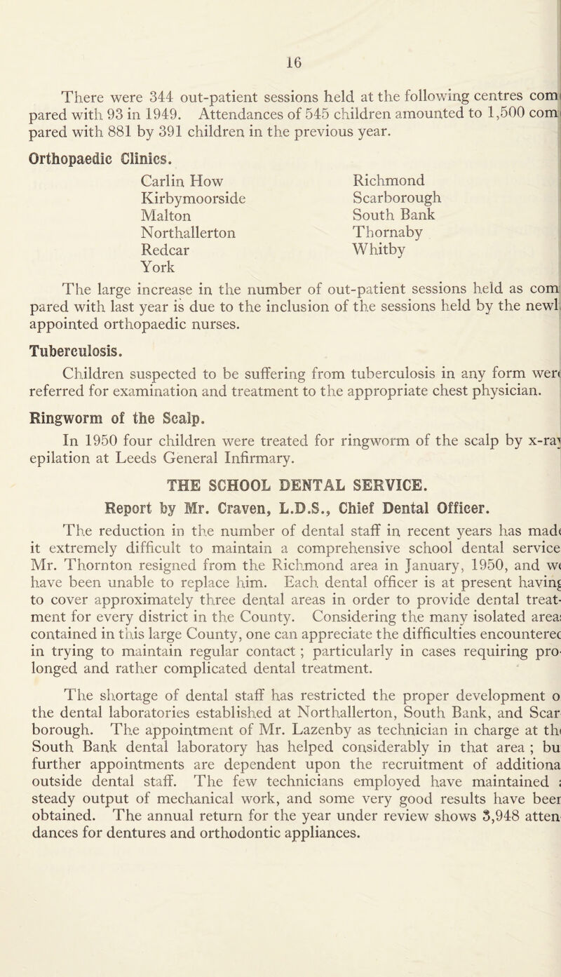 There were 344 out-patient sessions held at the following centres comi pared with 93 in 1949. Attendances of 545 children amounted to 1,500 comi pared with 881 by 391 children in the previous year. Orthopaedic Clinics. Carlin How Kirbymoorside Malton Northallerton Redcar York The large increase in the number of out-patient sessions held as com pared with last year is due to the inclusion of the sessions held by the new! appointed orthopaedic nurses. Tuberculosis. Children suspected to be suffering from tuberculosis in any form wen referred for examination and treatment to the appropriate chest physician. Ringworm of the Scalp. In 1950 four children were treated for ringworm of the scalp by x-ra] epilation at Leeds General Infirmary. THE SCHOOL DENTAL SERVICE. Report by Mr. Craven, L.D.S., Chief Dental Officer. The reduction in the number of dental staff in recent years has mad* it extremely difficult to maintain a comprehensive school dental service Mr. Thornton resigned from the Richmond area in January, 1950, and wt have been unable to replace him. Each dental officer is at present having to cover approximately three dental areas in order to provide dental treat¬ ment for every district in the County. Considering the many isolated area: contained in this large County, one can appreciate the difficulties encounterec in trying to maintain regular contact; particularly in cases requiring pro¬ longed and rather complicated dental treatment. The shortage of dental staff has restricted the proper development o the dental laboratories established at Northallerton, South Bank, and Scar borough. The appointment of Mr. Lazenby as technician in charge at th< South Bank dental laboratory has helped considerably in that area ; bu further appointments are dependent upon the recruitment of additiona outside dental staff. The few technicians employed have maintained ; steady output of mechanical work, and some very good results have beer obtained. The annual return for the year under review shows 3,948 atten dances for dentures and orthodontic appliances. Richmond Scarborough South Bank Thornaby Whitby