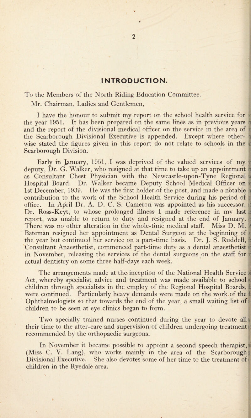 INTRODUCTION. To the Members of the North Riding Education Committee. Mr. Chairman, Ladies and Gentlemen, I have the honour to submit my report on the school health service for t the year 1951. It has been prepared on the same lines as in previous years and the report of the divisional medical officer on the service in the area of d the Scarborough Divisional Executive is appended. Except where other¬ wise stated the figures given in this report do not relate to schools in the r Scarborough Division. Early in January, 1951, I was deprived of the valued services of my t deputy, Dr. G. Walker, who resigned at that time to take up an appointment Jr as Consultant Chest Physician with the Newcastle-upon-Tyne Regional | Hospital Board. Dr. Walker became Deputy School Medical Officer on c 1st December, 1939. He was the first holder of the post, and made a notable j( contribution to the work of the School Health Service during his period of | office. In April Dr. A. D. C. S. Cameron was appointed as his successor, c Dr. Ross-Keyt, to whose prolonged illness I made reference in my last ji report, was unable to return to duty and resigned at the end of January. || There was no other alteration in the whole-time medical staff. Miss D. M. | Bateman resigned her appointment as Dental Surgeon at the beginning of > the year but continued her service on a part-time basis. Dr. J. S. Ruddell, |f Consultant Anaesthetist, commenced part-time duty as a dental anaesthetist d in November, releasing the services of the dental surgeons on the staff for : actual dentistry on some three half-days each week. The arrangements made at the inception of the National Health Service ji Act, whereby specialist advice and treatment was made available to school >c children through specialists in the employ of the Regional Hospital Boards, b were continued. Particularly heavy demands were made on the work of the I; Ophthalmologists so that towards the end of the year, a small waiting list of» children to be seen at eye clinics began to form. Two specially trained nurses continued during the year to devote all their time to the after-care and supervision of children undergoing treatment recommended by the orthopaedic surgeons. In November it became possible to appoint a second speech therapist, i (Miss C. V. Lang), who w^orks mainly in the area of the Scarborough § Divisional Executive. She also devotes some of her time to the treatment of children in the Ryedale area.