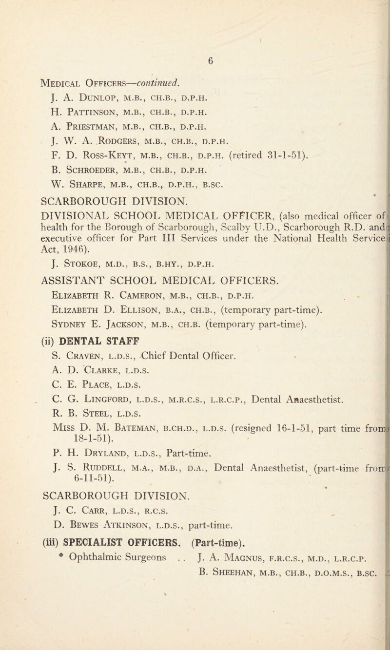 l Medical Officers—continued. J. A. Dunlop, m.b., ch.b,, d.p.h. H. PATTINSON, M.B., CH.B., D.P.H. A. Priestman, m.b., ch.b., d.p.h. J. W. A. Rodgers, m.b., ch.b., d.p.h. F. D. Ross-Keyt, m.b., ch.b., d.p.h. (retired 31-1-51). B. SCHROEDER, M.B., CH.B., D.P.H. W. Sharpe, m.b., ch.b., d.p.h., b.sc. SCARBOROUGH DIVISION. DIVISIONAL SCHOOL MEDICAL OFFICER, (also medical officer of health for the Borough of Scarborough, Scalby U.D., Scarborough R.D. andi executive officer for Part III Services under the National Health Service i Act, 1946). J. StOKOE, M.D., B.S., B.HY., D.P.H. ASSISTANT SCHOOL MEDICAL OFFICERS. Elizabeth R. Cameron, m.b., ch.b., d.p.h. Elizabeth D. Ellison, b.a., ch.b., (temporary part-time). Sydney E. Jackson, m.b., ch.b. (temporary part-time). (ii) DENTAL STAFF S. Craven, l.d.s., Chief Dental Officer. A. D. Clarke, l.d.s. C. E. Place, l.d.s. C. G. Lingford, l.d.s., m.r.c.s., l.r.c.p., Dental Anaesthetist. R. B. Steel, l.d.s. Miss D. M. Bateman, b.ch.d., l.d.s. (resigned 16-1-51. part time from > 18-1-51). P. H. Dryland, l.d.s., Part-time. J. S. Ruddell, m.a., m.b., d.a., Dental Anaesthetist, (part-time from' 6-11-51). SCARBOROUGH DIVISION. ' jj J. C. Carr, l.d.s., r.c.s. D. Bewes Atkinson, l.d.s., part-time. (iii) SPECIALIST OFFICERS. (Part-time). * Ophthalmic Surgeons . . J. A. Magnus, f.r.c.s., m.d., l.r.c.p. B. Sheehan, m.b., ch.b., d.o.m.s., b.sc.