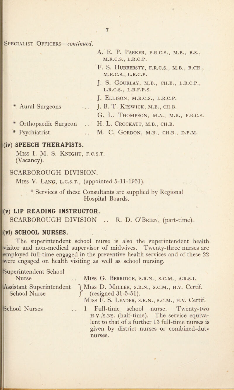 Specialist Officers—continued. * Aural Surgeons * Orthopaedic Surgeon * Psychiatrist A. E. P. Parker, f.r.c.s., m.b., b.s., M.R.C.S., L.R.C.P. F. S. Hubbersty, f.r.c.s., m.b., b.ch., M.R.C.S., L.R.C.P. J. S. Gourlay, M.B., CH.B., L.R.C.P., L.R.C.S., L.R.F.P.S. J. Ellison, m.r.c.s., l.r.c.p. J. B. T. Keswick, m.b., ch.b. G. L. Thompson, m.a., m.b., f.r.c.s. EL L. Crockatt, m.b., ch.b. M. C. Gordon, m.b., ch.b., d.p.m. i(iv) SPEECH THERAPISTS. Miss I. M. S. Knight, f.c.s.t. (Vacancy). SCARBOROUGH DIVISION. Miss V. Lang, l.c.s.t., (appointed 5-11-1951). * Services of these Consultants are supplied by Regional Hospital Boards. (v) LIP READING INSTRUCTOR. SCARBOROUGH DIVISION R. D. O’Brien, (part-time). (vi) SCHOOL NURSES. The superintendent school nurse is also the superintendent health isitor and non-medical supervisor of midwives. Twenty-three nurses are mployed full-time engaged in the preventive health services and of these 22 ere engaged on health visiting as well as school nursing. Superintendent School Nurse Assistant Superintendent School Nurse school Nurses Miss G. Berridge, s.r.n., s.c.m., a.r.s.i. \Miss D. Miller, s.r.n., s.c.m., h.v. Certif. f (resigned 31-5-51). Miss F. S. Leader, s.r.n., s.c.m., h.v. Certif. 1 Full-time school nurse. Twenty-two H.v./s.NS. (half-time). The service equiva¬ lent to that of a further 13 full-time nurses is given by district nurses or combined-duty nurses.