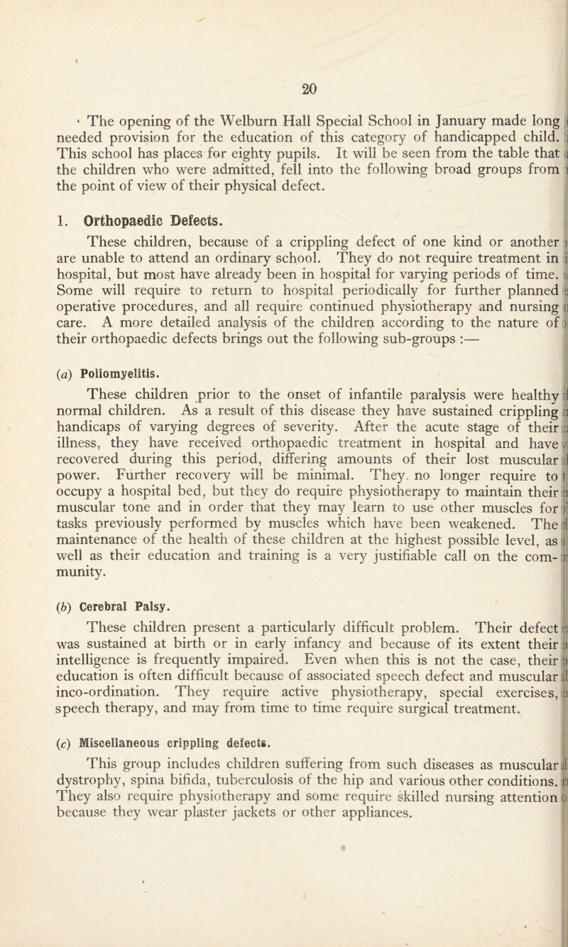 ' The opening of the Welburn Hall Special School in January made long i needed provision for the education of this category of handicapped child. , This school has places for eighty pupils. It will be seen from the table that ; the children who were admitted, fell into the following broad groups from i the point of view of their physical defect. 1. Orthopaedic Defects. These children, because of a crippling defect of one kind or another } are unable to attend an ordinary school. They do not require treatment in i hospital, but most have already been in hospital for varying periods of time. >i Some will require to return to hospital periodically for further planned s operative procedures, and all require continued physiotherapy and nursing cj care. A more detailed analysis of the children according to the nature of) their orthopaedic defects brings out the following sub-groups :— (a) Poliomyelitis. These children prior to the onset of infantile paralysis were healthy 1 normal children. As a result of this disease they have sustained crippling handicaps of varying degrees of severity. After the acute stage of their 3 illness, they have received orthopaedic treatment in hospital and have r recovered during this period, differing amounts of their lost muscular si power. Further recovery will be minimal. They, no longer require to r occupy a hospital bed, but they do require physiotherapy to maintain their 3 muscular tone and in order that they may learn to use other muscles for f tasks previously performed by muscles which have been weakened. The i maintenance of the health of these children at the highest possible level, as:: well as their education and training is a very justifiable call on the com¬ munity. (b) Cerebral Palsy. These children present a particularly difficult problem. Their defect a was sustained at birth or in early infancy and because of its extent their 9 intelligence is frequently impaired. Even when this is not the case, their a education is often difficult because of associated speech defect and muscular | inco-ordination. They require active physiotherapy, special exercises, 9 speech therapy, and may from time to time require surgical treatment. (c) Miscellaneous crippling defects. This group includes children suffering from such diseases as muscular I dystrophy, spina bifida, tuberculosis of the hip and various other conditions, n They also require physiotherapy and some require skilled nursing attention : because they wear plaster jackets or other appliances. 4