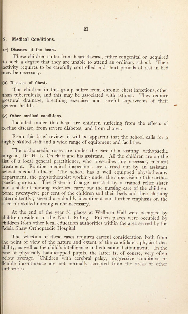 2. Medical Conditions. (a) Diseases of the heart. These children suffer from heart disease, either congenital or acquired to such a degree that they are unable to attend an ordinary school. Their activity requires to be carefully controlled and short periods of rest in bed imay be necessary. <&) Diseases of Chest. The children in this group suffer from chronic chest infections, other than tuberculosis, and this may be associated with asthma. They require ostural drainage, breathing exercises and careful supervision of their eneral health. ((c) Other medical conditions. Included under this head are children suffering from the effects of eoeliac disease, from severe diabetes, and from chorea. From this brief review, it will be apparent that the school calls for a highly skilled staff and a wide range of equipment and facilities. The orthopaedic cases are under the care of a visiting orthopaedic Burgeon, Dr. H. L. Crockatt and his assistant. All the children are on the list of a local general practitioner, who prescribes any necessary medical treatment. Routine medical inspections are carried out by an assistant school medical officer. The school has a well equipped physiotherapy department, the physiotherapist working under the supervision of the ortho¬ paedic surgeon. The Sister-in-Charge, assisted by a trained relief .sister and a staff of nursing orderlies, carry out the nursing care of the children, dome twenty-five per cent of the children soil their beds and their clothing ntermittently ; several are doubly incontinent and further emphasis on the need for skilled nursing is not necessary. At the end of the year 51 places at Welburn Hall were occupied by children resident in the North Riding. Fifteen places were occupied by children from other local education authorities within the area served by the \dela Shaw Orthopaedic Flospital. The selection of these cases requires careful consideration both from :he point of view of the nature and extent of the candidate’s physical dis- libility, as well as the child’s intelligence and educational attainment. In the Case of physically handicapped pupils, the latter is, of course, very often oelow average. Children with cerebral palsy, progressive conditions or iouble incontinence are not normally accepted from the areas of other mthorities