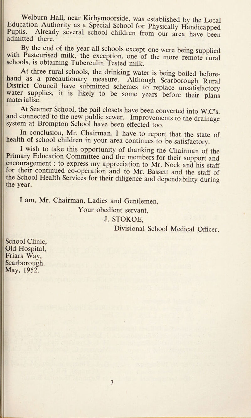 Welburn Hall, near Kirbymoorside, was established by the Local Education Authority as a Special School for Physically Handicapped Pupils. Already several school children from our area have been admitted there. By the end of the year all schools except one were being supplied with Pasteurised milk, the exception, one of the more remote rural schools, is obtaining Tuberculin Tested milk. At three rural schools, the drinking water is being boiled before¬ hand as a precautionary measure. Although Scarborough Rural District Council have submitted schemes to replace unsatisfactory water supplies, it is likely to be some years before their plans materialise. At Seamer School, the pail closets have been converted into W.C’s. and connected to the new public sewer. Improvements to the drainage system at Brompton School have been effected too. In conclusion, Mr. Chairman, I have to report that the state of health of school children in your area continues to be satisfactory. I wish to take this opportunity of thanking the Chairman of the Primary Education Committee and the members for their support and encouragement; to express my appreciation to Mr. Nock and his staff for their continued co-operation and to Mr. Bassett and the staff of the School Health Services for their diligence and dependability during the year. I am, Mr. Chairman, Ladies and Gentlemen, Your obedient servant, J. STOKOE, Divisional School Medical Officer. School Clinic, Old Hospital, Friars Way, Scarborough. May, 1952. 3 b ...
